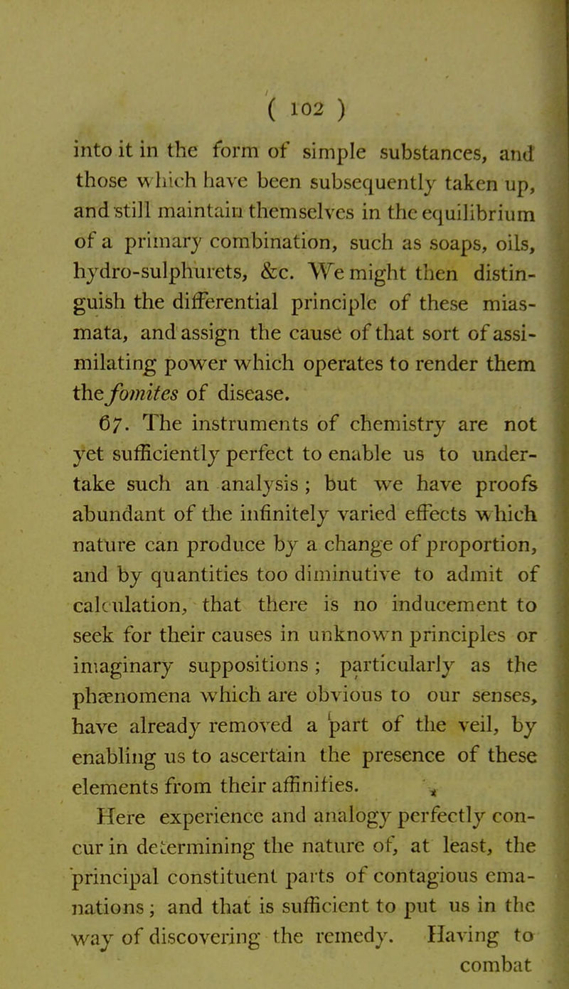 ( ) into it in the form of simple substances, and those which have been subsequently taken up, and still maintain themselves in the equilibrium of a primary combination, such as soaps, oils, hjdro-sulphurets, &c. We might then distin- guish the differential principle of these mias- mata, and assign the cause of that sort of assi- milating power which operates to render them thefomifes of disease. 67. The instruments of chemistry are not yet sufficiently perfect to enable us to under- take such an analysis ; but we have proofs abundant of the infinitely varied effects w hich nature can produce by a change of proportion, and by quantities too diminutive to admit of calculation, that there is no inducement to seek for their causes in unknown principles or imaginary suppositions; particularly as the phaenomena which are obvious to our senses, have already removed a part of the veil, by enabling us to ascertain the presence of these elements from their affinities. ^ Here experience and analogy perfectly con- cur in determining the nature of, at least, the principal constituent parts of contagious ema- nations ; and that is sufficient to put us in the way of discovering the remedy. Having to combat