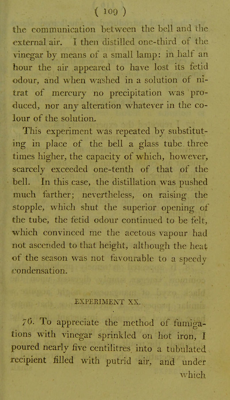the communication between the bell and the external air. I then distilled one-third of the vinegar by means of a small lamp: in half an hour the air appeared to have lost its fetid odour, and when washed in a solution of ni- trat of mercury no precipitation was pro- duced, nor any alteration whatever in the co- lour of the solution- This experiment was repeated by substitut- ing in place of the bell a glass tube three times higher, the capacity of which, however, scarcely exceeded one-tenth of that of the bell. In this case, the distillation was pushed much farther; nevertheless, on raising the stopple, which shut the superior opening of the tube, the fetid odour continued to be felt, which convinced me the acetous vapour had not ascended to that height, although the heat of the season was not favourable to a speedy condensation. £XPERIMENT XX. 70. To appreciate the method of fumiga- tions with vinegar sprinkled on hot iron, I poured nearly five centilitres, into a tubulated recipient filled with putrid air, and under which