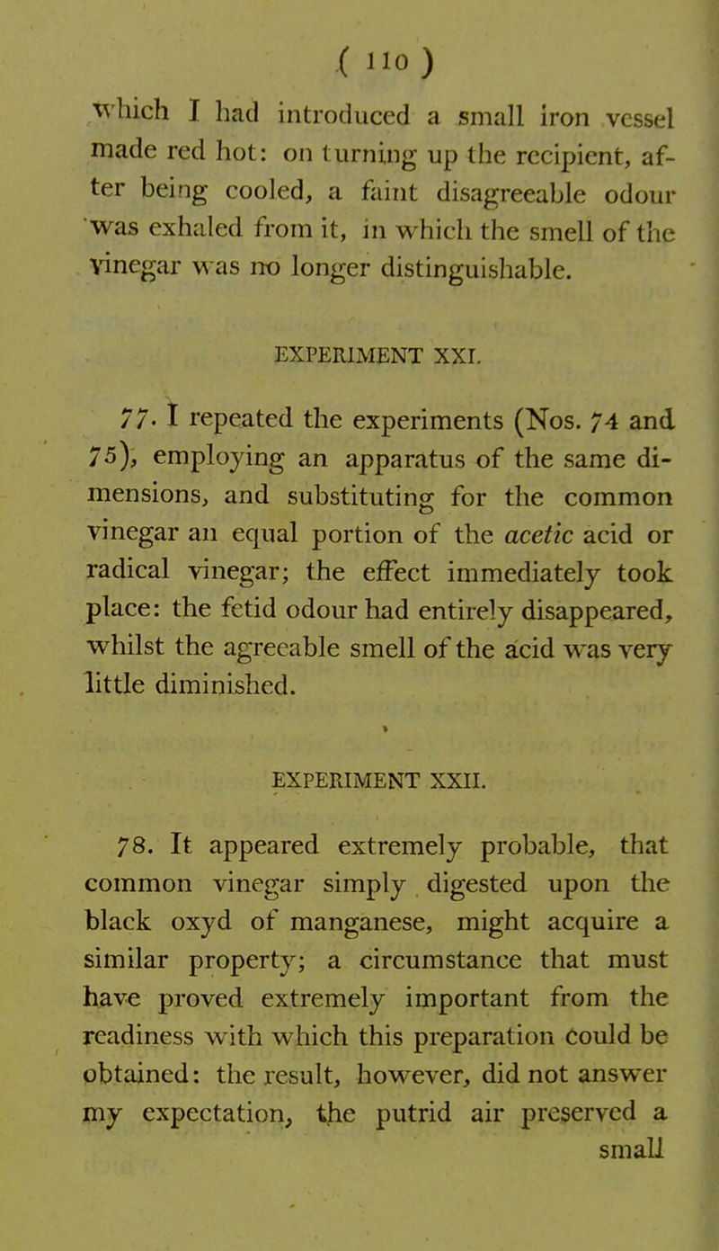 ( 0) which I had introduced a small iron vessel made red hot: on turning up the recipient, af- ter being cooled, a faint disagreeable odour was exhaled from it, in which the smell of the vinegar was no longer distinguishable. EXPERIMENT XXI. 77-1 repeated the experiments (Nos. 74 and 75), employing an apparatus of the same di- mensions, and substituting for the common vinegar an equal portion of the acetic acid or radical vinegar; the effect immediately took place: the fetid odour had entirely disappeared, whilst the agreeable smell of the acid was very little diminished. > EXPERIMENT XXII. 78. It appeared extremely probable, that common vinegar simply digested upon the black oxyd of manganese, might acquire a similar property; a circumstance that must have proved extremely important from the readiness with which this preparation could be obtained: the result, however, did not answer my expectation, the putrid air preserved a small