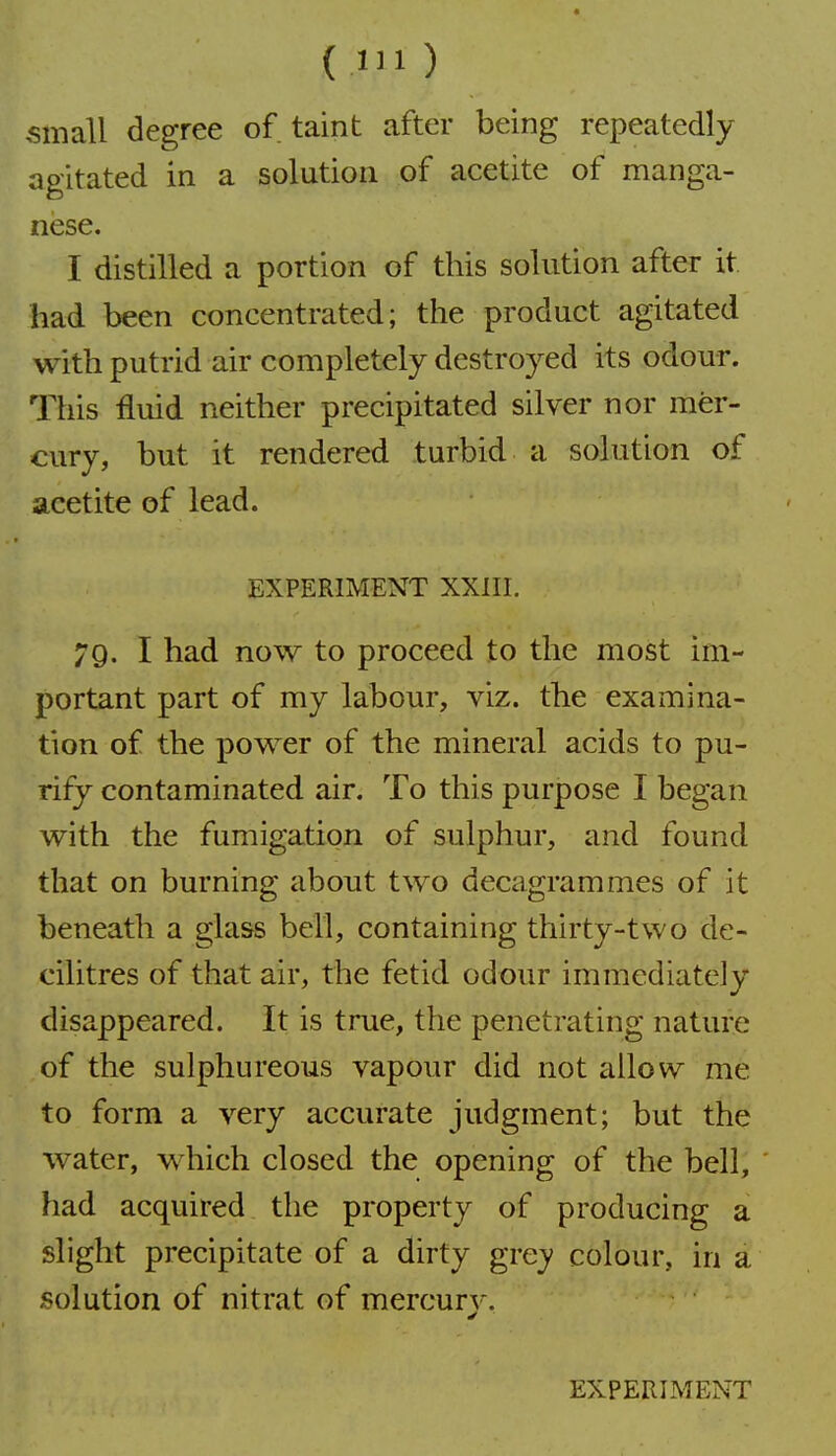 small degree of taint after being repeatedly agitated in a solution of acetite of manga- nese. I distilled a portion of this solution after it had been concentrated; the product agitated with putrid air completely destroyed its odour. This fluid neither precipitated silver nor mer- cury, but it rendered turbid a solution of acetite of lead. EXPERIMENT XXIII. 79. I had now to proceed to the most im- portant part of my labour, viz. the examina- tion of the power of the mineral acids to pu- rify contaminated air. To this purpose I began with the fumigation of sulphur, and found that on burning about two decagrammes of it beneath a glass bell, containing thirty-two de- cilitres of that air, the fetid odour immediately disappeared. It is true, the penetrating nature of the sulphureous vapour did not allow me to form a very accurate judgment; but the water, which closed the opening of the bell, had acquired the property of producing a slight precipitate of a dirty grey colour, in a solution of nitrat of mercury-.