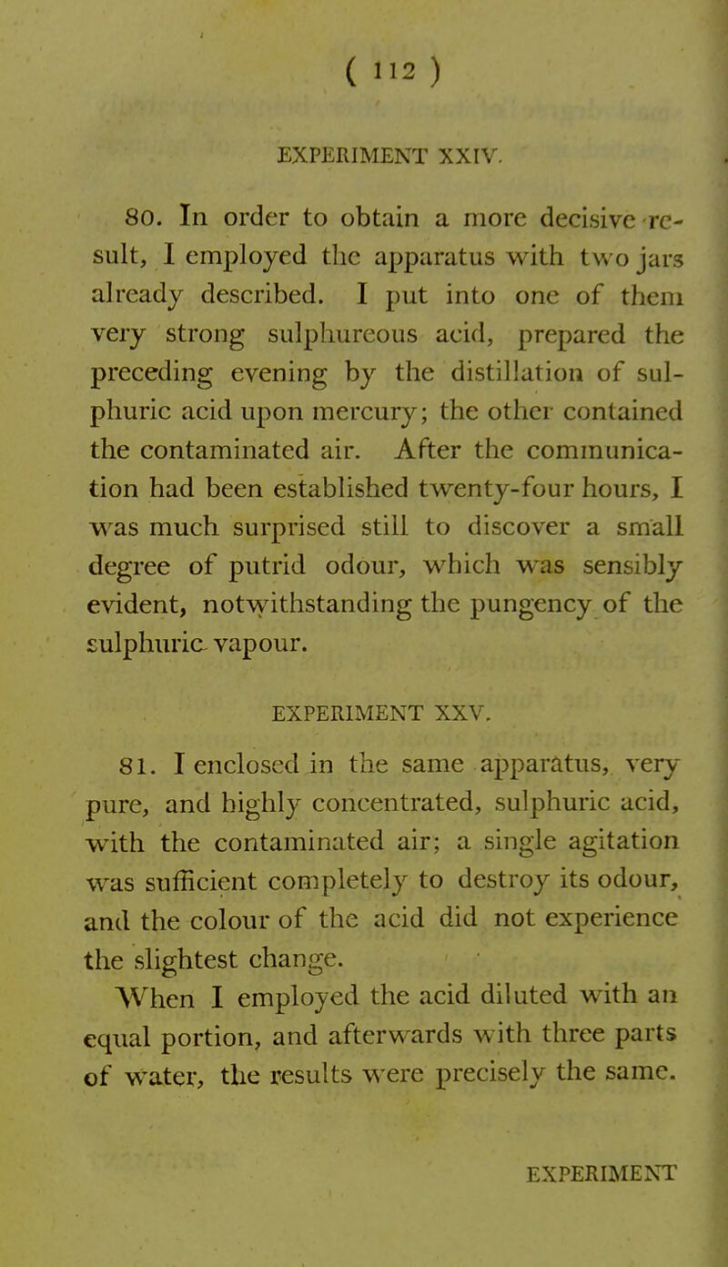 EXPERIMENT XXIV. 80. In order to obtain a more decisive-re- sult, I employed the apparatus with two jars already described. I put into one of them very strong sulphureous acid, prepared the preceding evening by the distillation of sul- phuric acid upon mercury; the other contained the contaminated air. After the communica- tion had been established twenty-four hours, I was much surprised still to discover a small degree of putrid odour, which was sensibly evident, notvvdthstanding the pungency of the £ulphuria vapour. EXPERIMENT XXV. 81. I enclosed in the same apparatus, very pure, and highly concentrated, sulphuric acid, with the contaminated air; a single agitation was sufficient completely to destroy its odour, and the colour of the acid did not experience the slightest change. When I employed the acid diluted with an equal portion, and afterwards with three parts of water, the results were precisely the same.