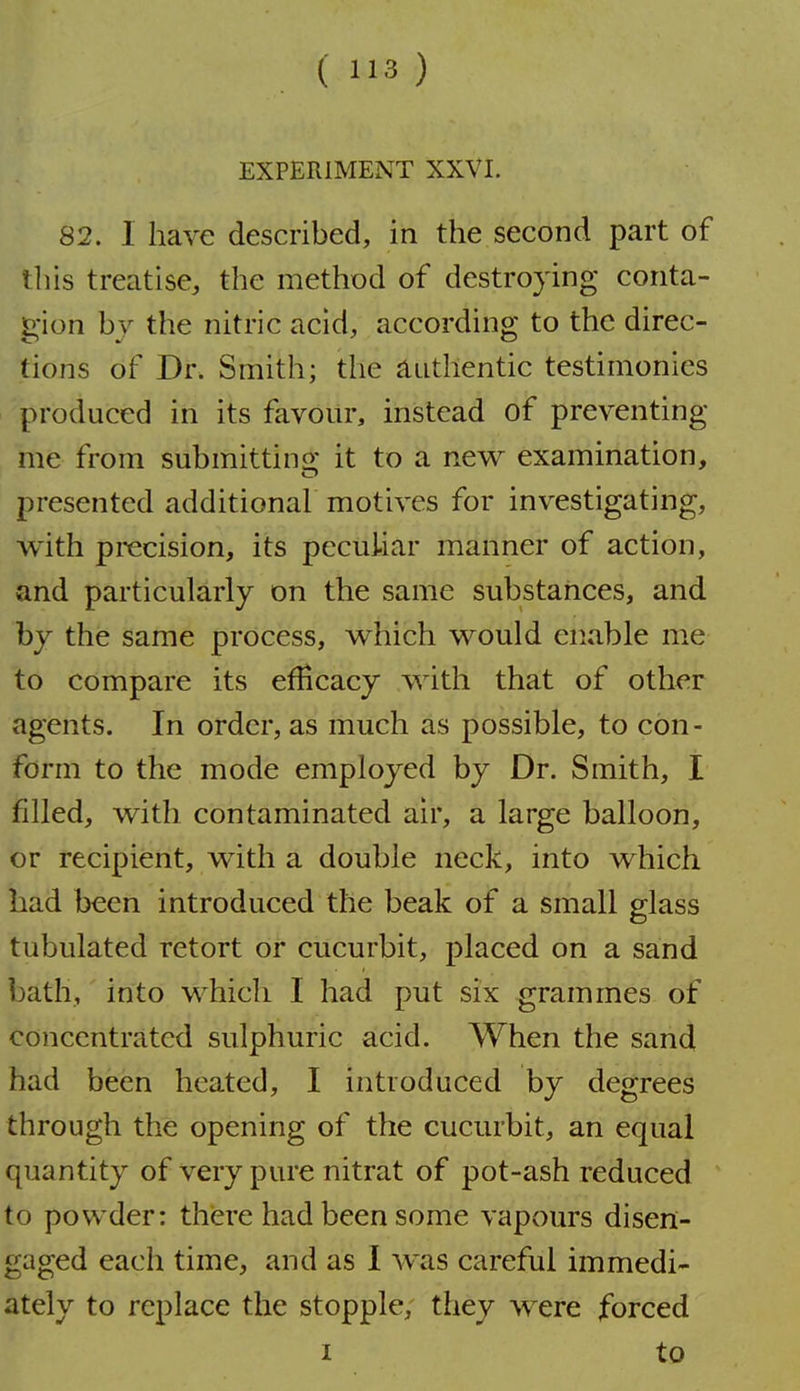EXPERIMENT XXVI. 82. 1 have described, in the second part of this treatise, the method of destroying conta- gion by the nitric acid, according to the direc- tions of Dr. Smith; the Authentic testimonies produced in its favour, instead of preventing me from submittino; it to a new examination, presented additional motives for investigating, with precision, its pecui-iar manner of action, and particularly on the same substances, and by the same process, which would enable me to compare its efficacy with that of other agents. In order, as much as possible, to con- form to the mode employed by Dr. Smith, I filled, with contaminated air, a large balloon, or recipient, with a double neck, into which had been introduced the beak of a small glass tubulated retort or cucurbit, placed on a sand bath, into which I had put six grammes of concentrated sulphuric acid. When the sand had been heated, I introduced by degrees through the opening of the cucurbit, an equal quantity of very pure nitrat of pot-ash reduced to powder: there had been some vapours disen- gaged each time, and as I was careful immedi- ately to replace the stopple, they were forced I to