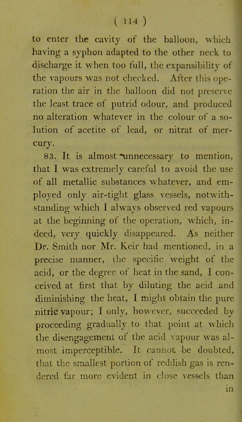 to enter the cavity of the balloon, which having a syphon adapted to the other neck to discharge it when too full, the expansibility of the vapours was not checked. After this ope- ration the air in the balloon did not preserve the least trace of putrid odour, and produced no alteration whatever in the colour of a so- lution of acetite of lead, or nitrat of mer- cury. 83. It is almost ^unnecessary to mention, that I was extremely careful to avoid the use of all metallic substances whatever, and em- ployed only air-tight glass vessels, notwith- standing w^hich I always observed red vapours at the beginning of the operation, which, in- deed, very quickly disappeared. As neither Dr. Smith nor Mr. Keir had mentioned, in a precise manner, the specific weight of the acid, or the degree of heat in the sand, I con- ceived at first that by diluting the acid and diminishing the heat, I might obtain the pure nitric vapour; I only, howxver, succeeded by proceeding gradually to that point at which the disengagement of the acid v apour was al- most imperceptible. It cannot be doubted, that the smallest portion of reddish gas is ren- dered far more evident in close vessels than in