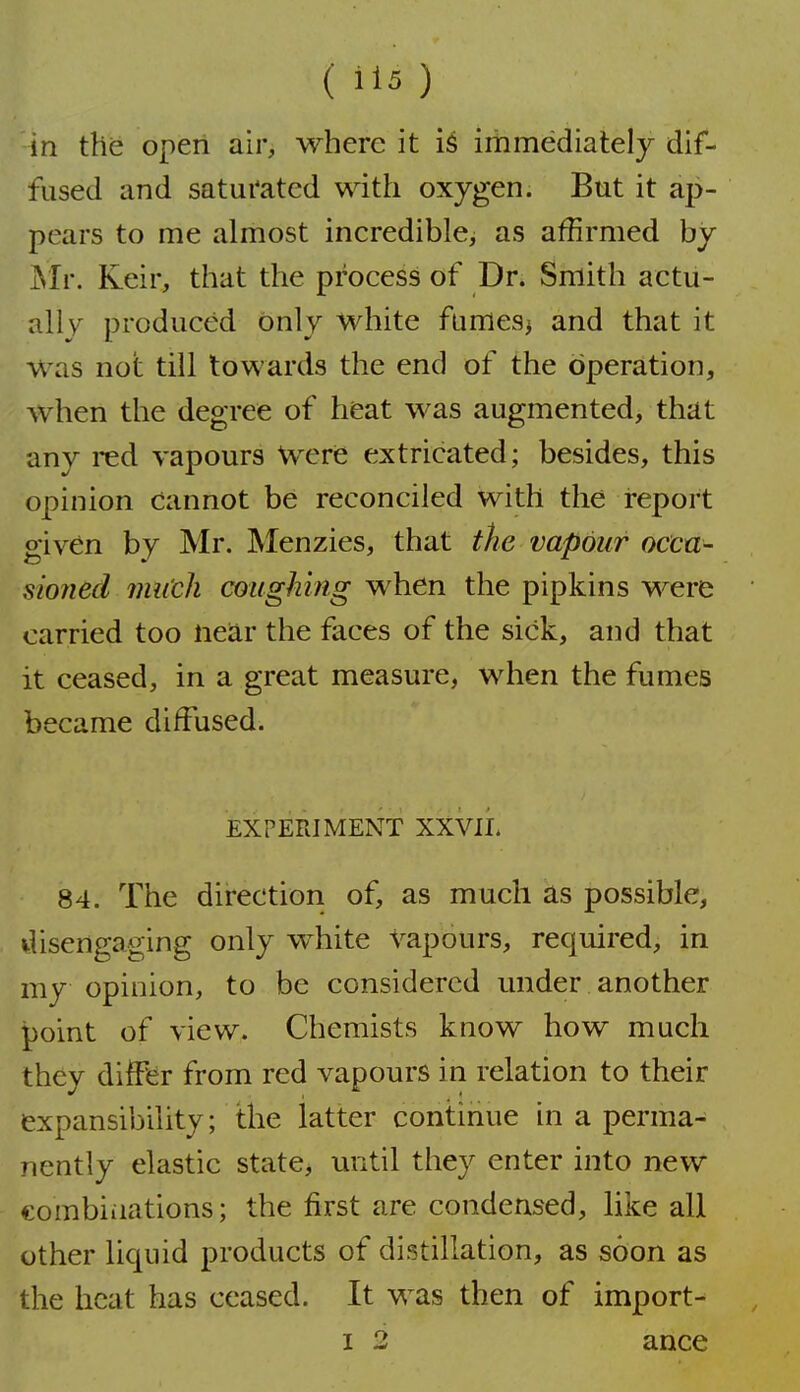( il5 ) in the open air, where it immediately dif- fused and saturated with oxygen. But it ap- pears to me almost incredible, as affirmed by jSIr. Keir, that the process of Dr. Smith actu- al! v produced only white fumes> and that it was not till towards the end of the operation, when the degree of heat was augmented, that any red vapours Vverie extricated; besides, this opinion cannot be reconciled with the report given by Mr. Menzies, that the vapour occa- sioned mii'cli coughing when the pipkins were carried too near the faces of the sick, and that it ceased, in a great measure, when the fumes became diffused. EXPERIMENT XXVII. 84. The direction of, as much as possible, disengaging only white vapours, required, in my opinion, to be considered mider another point of view. Chemists know how much they differ from red vapours in relation to their expansibility; the latter continue in a perma- nently elastic state, mitil they enter into new combinations; the first are condensed, like all other liquid products of distillation, as soon as the heat has ceased. It was then of import- I 2 ance