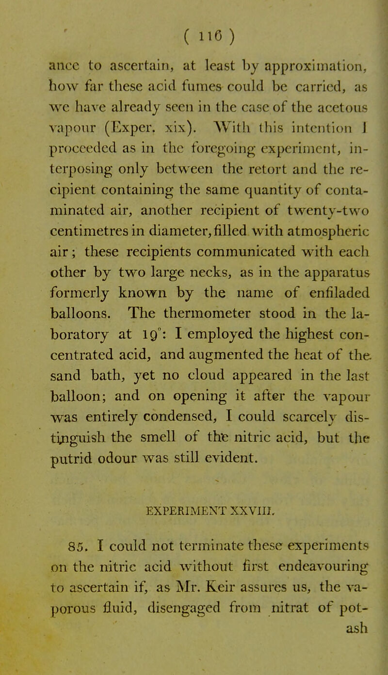 ance to ascertain, at least by approximation, how far these acid fumes could be carried, as we have already seen in the case of the acetous vapour (Exper. xix). With this intention J proceeded as in the foregoing experiment, in- terposing only between the retort and the re- cipient containing the same quantity of conta- minated air, another recipient of twenty-two centimetres in diameter, filled with atmospheric air; these recipients communicated with each other by two large necks, as in the apparatus formerly known by the name of enfiladed balloons. The thermometer stood in the la- boratory at 19: I employed the highest con- centrated acid, and augmented the heat of the. sand bath, yet no cloud appeared in the last balloon; and on opening it after the vapour was entirely condensed, I could scarcely dis- ti^iguish the smell of tht nitric acid, but the putrid odour was still evident. EXPERIMENT XXVIII. 85. I could not terminate these experiments on the nitric acid without first endeavouring to ascertain if, as Mr. Keir assures us, the va- porous fluid, disengaged from nitrat of pot- ash