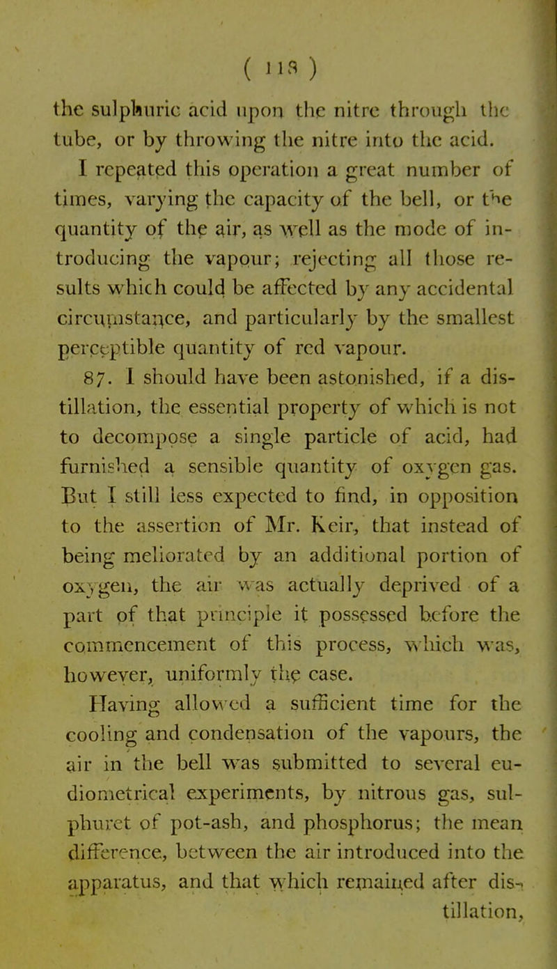 ( 113 ) the su]pl>innc acid upon the nitre through the tube, or by throwing the nitre into the acid. I repeated this operation a great number of times, varying the capacity of the bell, or t^e quantity of the ^ir, as well as the mode of in- troducing the vapour; rejecting all (hose re- sults which could be affected by any accidental circuinsta^ce, and particularly by the smallest perpcptible quantity of red vapour. 87. I should have been astonished, if a dis- tillation, the essential property of which is not to decompose a single particle of acid, had furnished a sensible quantity of oxygen gas. But I still less expected to find, in opposition to the assertion of Mr. Keir, that instead of being meliorated by an additional portion of OX) gen, the air was actually deprived of a part of that pruiciple it possessed before the commencement of this process, which was, however, uniformly th^ case. Having allowed a sufficient time for the cooling and condensation of the vapours, the air in the bell was submitted to several eu- diometrical experiments, by nitrous gas, sul- phuret of pot-ash, and phosphorus; the mean difference, between the air introduced into the apparatus, and that which remained after dis-^ tillation,
