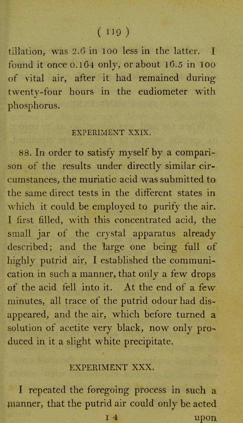 ( 1^9 ) (illation, was 2.6 in lOO less in the latter. I found it once 0.1O4 only, or about 10.5 in loo of vital air, after it had remained during twenty-four hours in the eudiometer with phosphorus. EXPERIMENT XXIX. 88. In order to satisfy myself by a compari- son of the results under directly similar cir- cumstances, the muriatic acid was submitted to the same direct tests in the different states in which it could be employed to purify the air. I first filled, with this concentrated acid, the small jar of the crystal apparatus already described; and the large one being full of highly putrid air, I established the communi- cation in such a manner, that only a few drops of the acid fell into it. At the end of a few minutes, all trace of the putrid odour had dis- appeared, and the air, which before turned a solution of acetite very black, now only pro- duced in it a slight white precipitate. EXPERIMENT XXX, I repeated the foregoing process in such a manner, that the putrid air could only be acted 14 upon