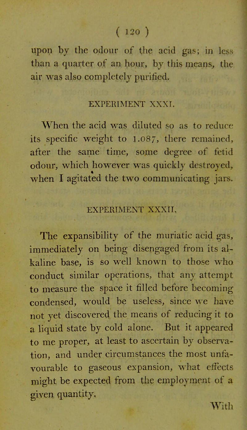 upon by the odour of the acid gas; in less than a quarter of an hour, by this means, the air was also completely purified. EXPERIMENT XXXI. When the acid was diluted so as to reduce its specific weight to 1.08/, there remained, after the same time, some degree of fetid odour, which however was quickly destroyed, when I agitated the two communicating jars. EXPERIMENT XXXIL The expansibility of the muriatic acid gas, immediately on being disengaged from its al- kaline base, is so well known to those who conduct similar operations, that any attempt to measure the space it filled before becoming condensed, would be useless, since we have not yet discovered the means of reducing it to a liquid state by cold alone. But it appeared to rne proper, at least to ascertain by observ^a- tion, and under circumstances the most unfa- vourable to gaseous expansion, what effects might be expected from the employment of a given quantity, AVith