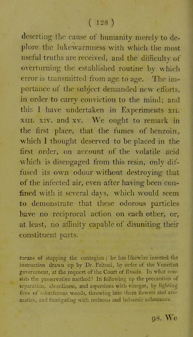 ( ) deserting the cause of humanity merely to de- plore the lukewarmness with which the most useful truths are received, and the difficulty of overturning the established routine by which error is transmitted from age to age. Tiie im- portance of the subject demanded new efforts, in order to carry conviction to the mind; and this I have undertaken in Experiments xii. XIII. XIV. and xv. We ought to remark in the first place, that the fumes of benzoin, which I thought deserved to be placed in the first order, on accouiit of the volatile acid ■vvhich is disengaged from this resin, only dif- fused its own odour without destroying that of the infected air, even after having been con- lined with it several da}'s, which would seem to demonstrate that these odorous particles have no reciprocal action on each other, or, at least, no affinity capable of disuniting their constituent parts. tneans of stopping the contagion ; he has likeU'ise inserted the instruction drawn up by Dr. Paitoni, by order of the Venetian government, at the request of the Court of Russia. In what con- sists the preservative method? In following np the precaution of separation, cleanliuesSj and aspersions with vinegar, by lighting fires of odoriferous woods, throwing into them llowers and aro- matics, and fumigating with resinous and balsamic substances. 98. We