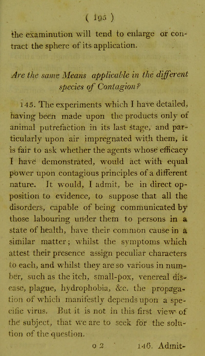 ( Uj5 ) the examinution will tend to enlarge or con- tract the sphere of its application. j/^re the same Means applicable in the different species of Contagion f 145. The experiments which I have detailed, having been made upon the products onl j of animal putrefaction in its last stage, and par^ ticularly upon air impregnated with them, it is fair to ask whether the agents whose* efficacy I have demonstrated, would act with equal pbwer upon contagious principles of a different nature. It would, I admit, be in direct op- position to evidence, to suppose that all the disorders, capable of being communicated by those labouring under them to persons in a state of health, have their common cause in a similar matter; whilst the symptoms wdiich attest their presence assign peculiar characters to each, and whilst they are so various in nura-* ber, such as the itch, small-pox, venereal dis- ease, plague, hydrophobia, &c. the propaga- tion of which manifestly depends upon a spe- cilic virus. But it is not in this first view of the subject, that We are to seek for the solu- tion of the question.