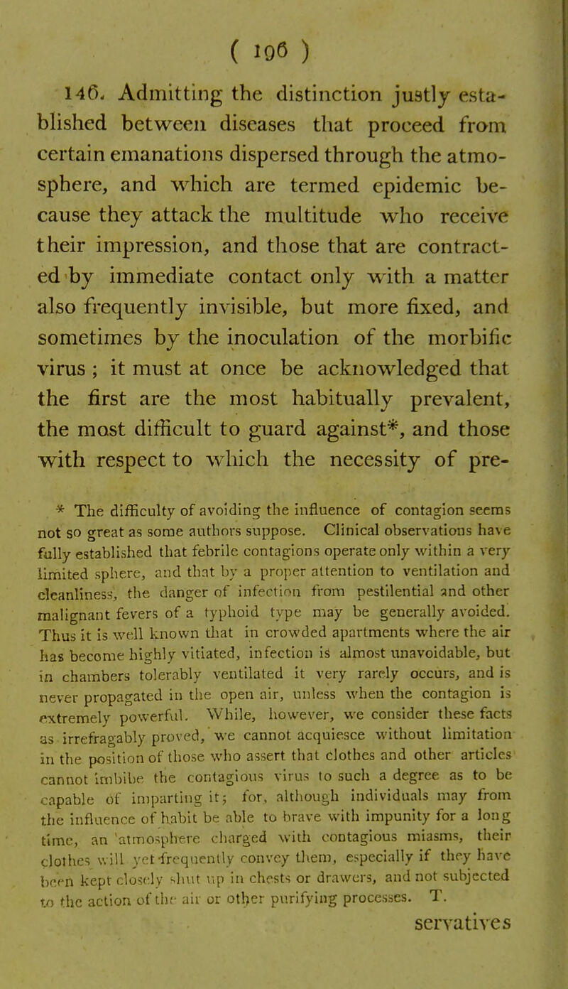 140- Admitting the distinction justlj esta- blished between diseases that proceed from certain emanations dispersed through the atmo- sphere, and which are termed epidemic be- cause they attack the multitude who receive their impression, and those that are contract- ed by immediate contact only with a matter also frequently invisible, but more fixed, and sometimes by the inoculation of the morbific virus ; it must at once be acknowledged that the first are the most habitually prevalent, the most difficult to guard against*, and those with respect to wiiich the necessity of pre- * The difficulty of avoiding the influence of contagion seems not so great as some authors suppose. Clinical observations have fully established that febrile contagions operate only within a very limited sphere, and that by a proper attention to ventilation and cleanliness, the danger of infection from pestilential and other malignant fevers of a typhoid type may be generally avoided. Thus it is well known that in crowded apartments where the air has become highly vitiated, infection is almost unavoidable, but in chambers tolerably ventilated it very rarely occurs, and is never propagated in the open air, unless when the contagion is »*xtremelv powerful. While, however, we consider these facts as irrefragably proved, we cannot acquiesce without limitation in the position of those who assert that clothes and other articles cannot Irnbibe the contagious virus to such a degree as to be capable of imparting it; for, although individuals may from the influence of habit be able to brave with impunity for a long time, an atmosphere charged with contagious miasms, their clothes will yet-frequenlly convey tliem, especially if they have been kept closely shut in chests or drawers, and not subjected to the action of the aii or other purifying processes. T. scrvatives