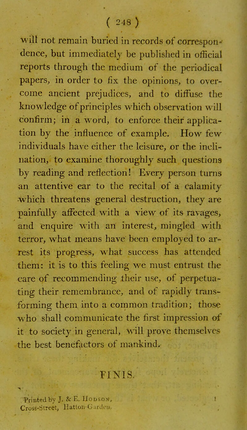 will not remain buried in records of correspon*' dence, but immediately be published in official reports through the medium of the periodical papers, in order to fix the opinions, to over- come ancient prejudices, and to diffuse the knowledge of principles which observation will confirm; in a word, to enforce their applica- tion by the influence of example. How few individuals have either the leisure, or the incli- nation,- to examine thoroughly such questions by reading and reflection! Every person turns an. attentive ear to the recital of a calamity which threatens general destruction, they are painfully affected with a view of its ravages, and enquire with an interest, mingled with terror> what means have been employed to ar- rest its iprogress, what success has attended them: it is to this feeling we must entrust the care of recommending their use, of perpetua- ting their remembrance, and of rapidly trans- forming them into a common tradition; those who shall communicate the first impression of it to society .in general, w-ill prove themselves the best beneflictors of mankind. FINIS. Printed by J. & E. IIodson, Cross-Street, lIatlo3i-GurJi-u. !