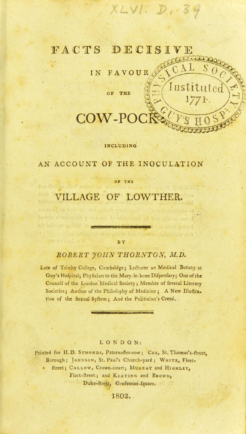 FACTS BECISIVE IN FAVOUR OF THE COW-POC INCLUDING AN ACCOUNT OF THE INOCULATION or THE VILLAGE OF LOWTHER. BY ROBERT JOHN THORNTON, M.D. Late of Trinity College, Cambridge; Lsfturer on Medical Botany at Guy's Hofpital; Phyficianto the Mary-le-bone Difpenfary; One of the Council of the London Medical Society ; Member of feveral Literary Societies; Author of the Philofophy of Medicine ; A New Illuftra. tioH of the Sejfual Syftem; And the Politician's Creed. LONDON: Printed for H. D. Symonds, Paternoftcr-row; Cox, St. Thonnas's-ftreet, Borough; Johnson, Sc. Paul's Church-yard; White^ Fleet- Areet; Callow, Crown-court; Murray and Hishley, Fleet-ftreet; and Keating and Bsown, Duke-ftreg^^ Gtofvenor-fquare. 1802.