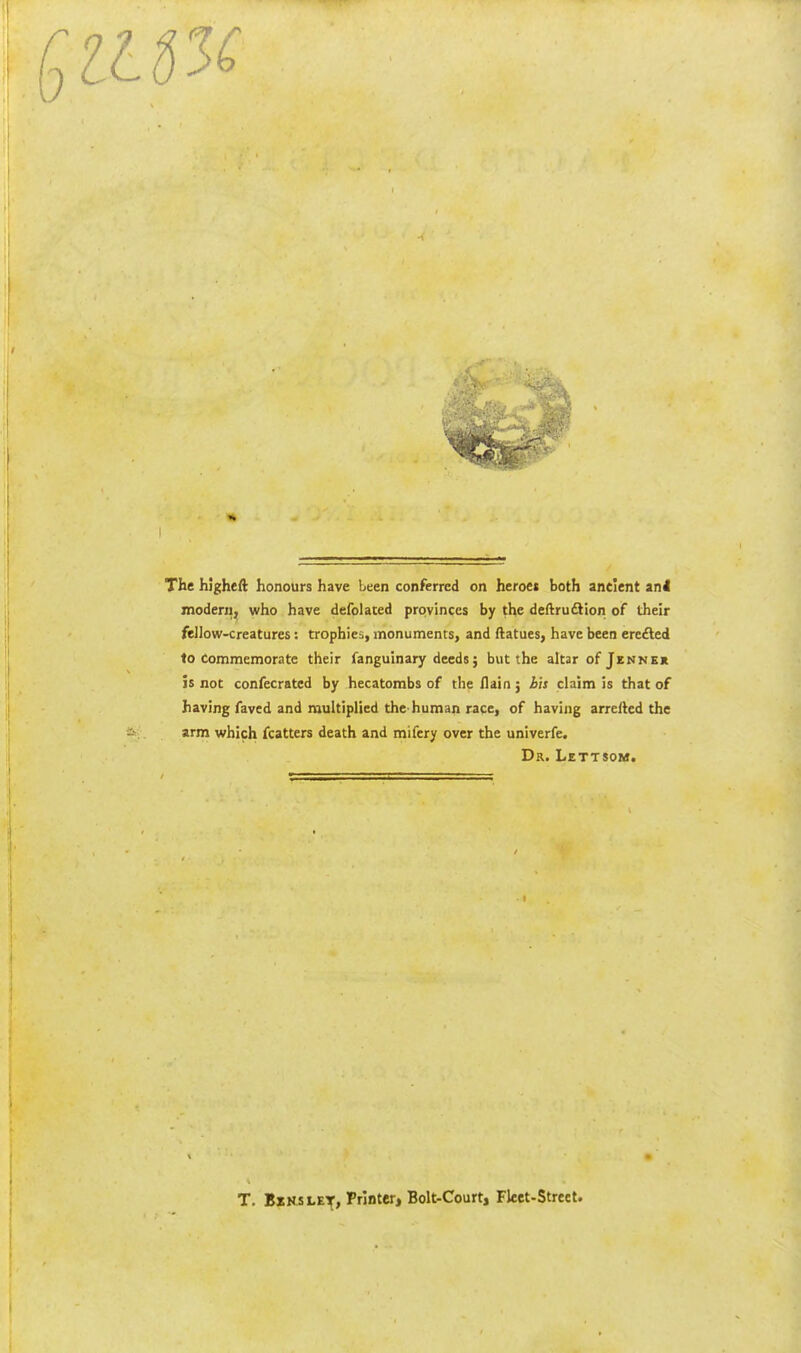 The hJgheft honours have been conferred on heroes both ancient an4 modern, who have defolated provinces by the deftruftion of their fellow-creatures: trophies, monuments, and ftatues, have been ercfted to Commemorate their fanguinary deeds; but the altar of Jennkk is not confecrated by hecatombs of the /lain; h'n claim is that of having faved and multiplied the-human race, of having arrefted the arm which fcatters death and mifery over the univerfe. Dr. Lettsom. T. BzKSLEif, Printer, Bolt-Court, Fket-Street.