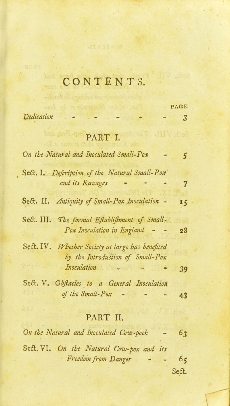 CONTENTS. PAGE Dedication - - - - - 3 PART I. On the Natural and Inoculated Small-Pox - 5 Sefb. I. De/cription of the Natural Small-Pox' and its Ravages    7 Sed. II. Antiquity of Small-Pox Inoculation - 15 Sed. III. The formal EJlahlifhment of Small- Pox Inoculation in England - - 28 Seft. IV. Whether Society at large has benefited by the Introdu5lion of Small-Pox Inoculation -r - • Se(5V. V. Objlacles to a General Inoculation of the Small-Pox - - - 4J PART II. On the Natural and Inoculated Cow-pock - 63 Sedl. VI. On the Natural Cow-pox and its Freedom from Danger - - 65 Sea.