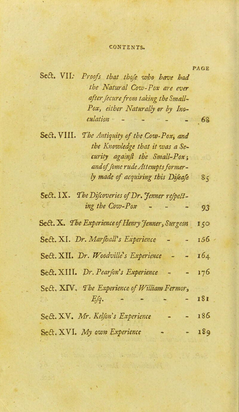 PAGE Sed. VII; Proofs that thoje who have had the Natural Cow-Pox are ever afterJecure from taking the Small-^ Pox, either Naturally er by Ino- culation - - - - 68 Se6l, VIII. The Antiquity of the Cow-Poxi and the Knowledge that it was a Se- curity aga'mfl the Small-Pox; andoffome rude Attemptsformer- ly made of acquiring this Di/eafe 85 5c(5t. IX. The Difcoveries of Br, Jenner refpe£l- ing the Qow-Pox - - 9J Seft.X. The Experience of Henry Jenner ^Surgeon 15a Se£t. XI. Dr. MarfhaWs Experience - - i56 Seft.XII. Dr. Woodvilles Experience - - 164 Se£b.XIII. Dr. Pearfon^s Experience -r - 176 3e6t, XrV, The Experience of William Fermort EJq, - - - - 181 %tQi,y^, Mr. Keljons Experience - - 186 Scfl.XVI, My QWYt'B'Xp&nme • - 189