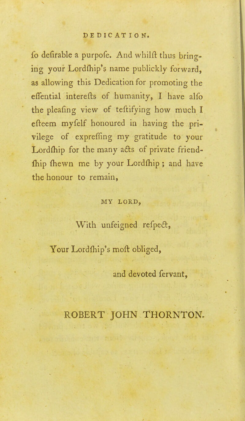 DEDICATION. fo defirable a purpofe. And whilft thus bring- ing your Lord(hip*s name publickly forward, as allowing this Dedication for promoting the eflential interefts of humanity, I have alfo the pleafing view of teftifying how much I cfteem myfelf honoured in having the pri- vilege of expreffing my gratitude to your Lordfliip for the many a£ls of private friend- fhip (hewn me by your Lordfhip; and have the honour to remain, MY LORD, With unfeigned refpe£t. Your Lordfhip's moft obliged, and devoted fervant. ROBERT JOHN THORNTON,