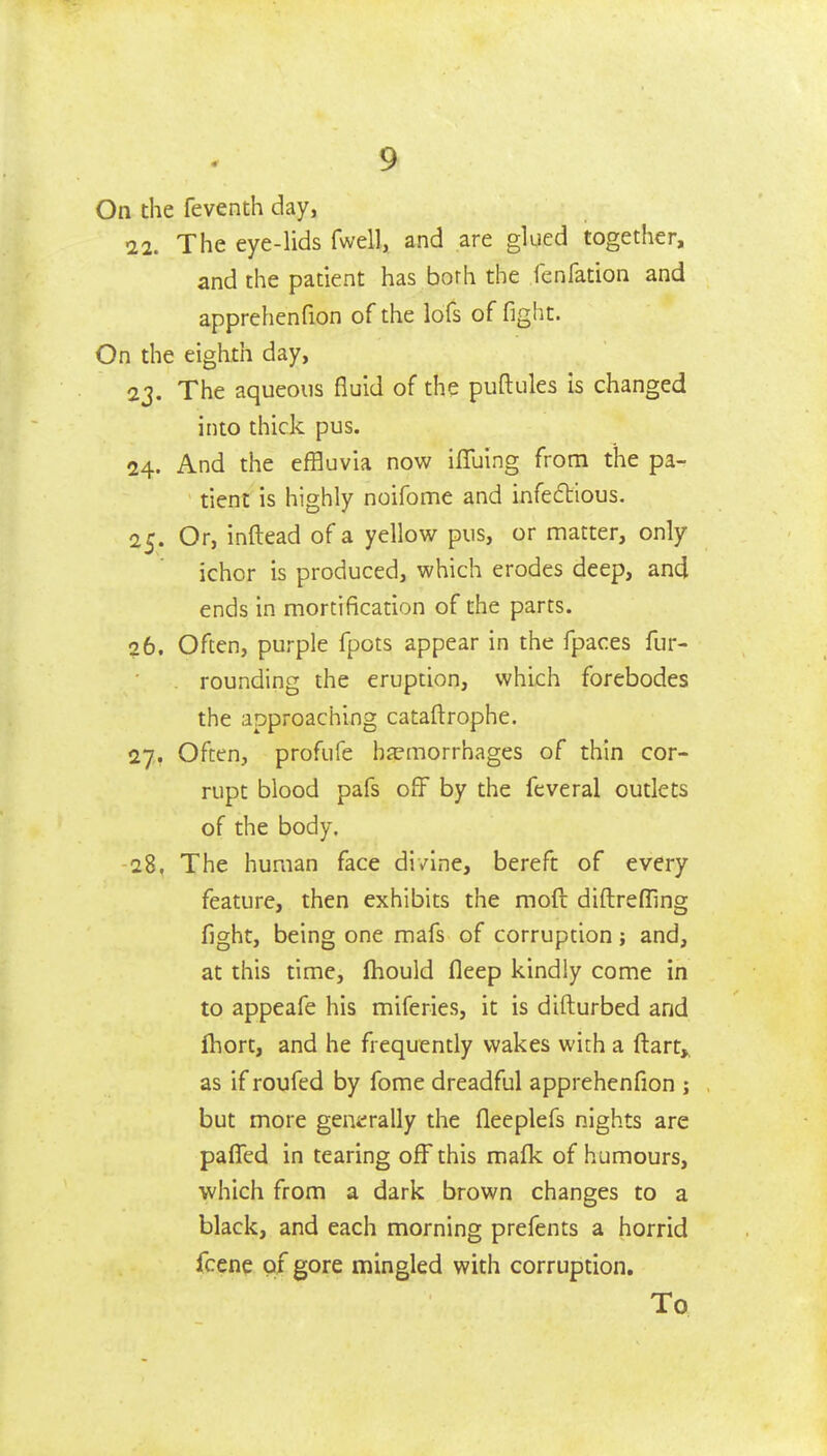 On the feventh day, 22. The eye-lids fwell, and are glued together, and the patient has borh the fenfation and apprehenfion of the lofs of fight. On the eighth day, 2J. The aqueous fluid of the puftules is changed into thick pus. 24. And the effluvia now ifluing from the pa- tient is highly noifome and infeftious. 25. Or, inftead of a yellow pus, or matter, only ichor is produced, which erodes deep, and ends in mortification of the parts. 26. Often, purple fpots appear in the fpaces fur- . rounding the eruption, which forebodes the approaching cataftrophe. 27. Often, profufe hfemorrhages of thin cor- rupt blood pafs off by the feveral outlets of the body. 28. The human face divine, bereft of every feature, then exhibits the moft diftreffing fight, being one mafs of corruption; and, at this time, fhould fleep kindly come in to appeafe his miferies, it is difturbed and ihort, and he frequently wakes wich a ftart,, as if roufed by fome dreadful apprehenfion ; but more generally the fleeplefs nights are paflTed in tearing off this mafk of humours, which from a dark brown changes to a black, and each morning prefents a horrid fcene of gore mingled with corruption.