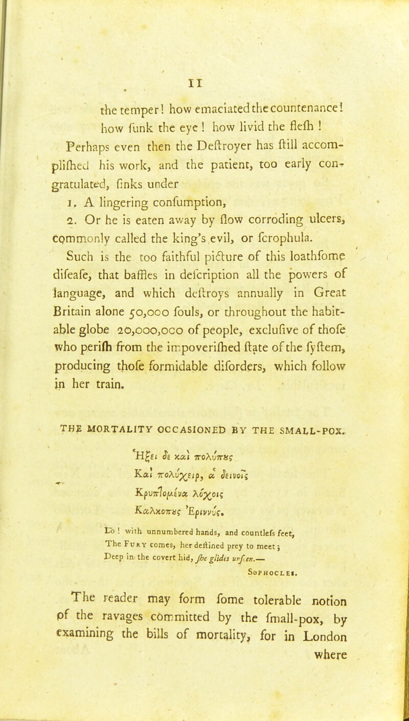 the temper! how emaciated the countenance! how funk the eye ! how livid the fiefh ! Perhaps even then the Deftroyer has ftill accom- plifhed his work, and the patient, too early con^ gratiilated, finks under 1. A Hngering confumption, 1. Or he is eaten away by flow corroding ulcers, Cpmmonly called the king's evil, or fcrophula. Such is the too faithful pi6l:ure of this loathfomp difeafe, that baffles in delcription all the powers of language, and which deftroys annually in Great Britain alone 50,000 fouls, or throughout the habit- able globe 20,ooo,oco of people, exclufive of thofe who perifli from the impoverifhed ftate of the fyftem, producing t|iofe formidable diforders, which follow in her train. THE MORTALITY OCCASIONED BY THE SMALL-POX. Vo [ with unnumbered hands, and countlefs feet, The FuKY comes, herdellined prey to meet j Deep in the covert hid, Jhe glida urfen.— SoPHOCLEI. The reader may form fome tolerable notion pf the ravages committed by the fmall-pox, by examining the bills of mortality, for in London where