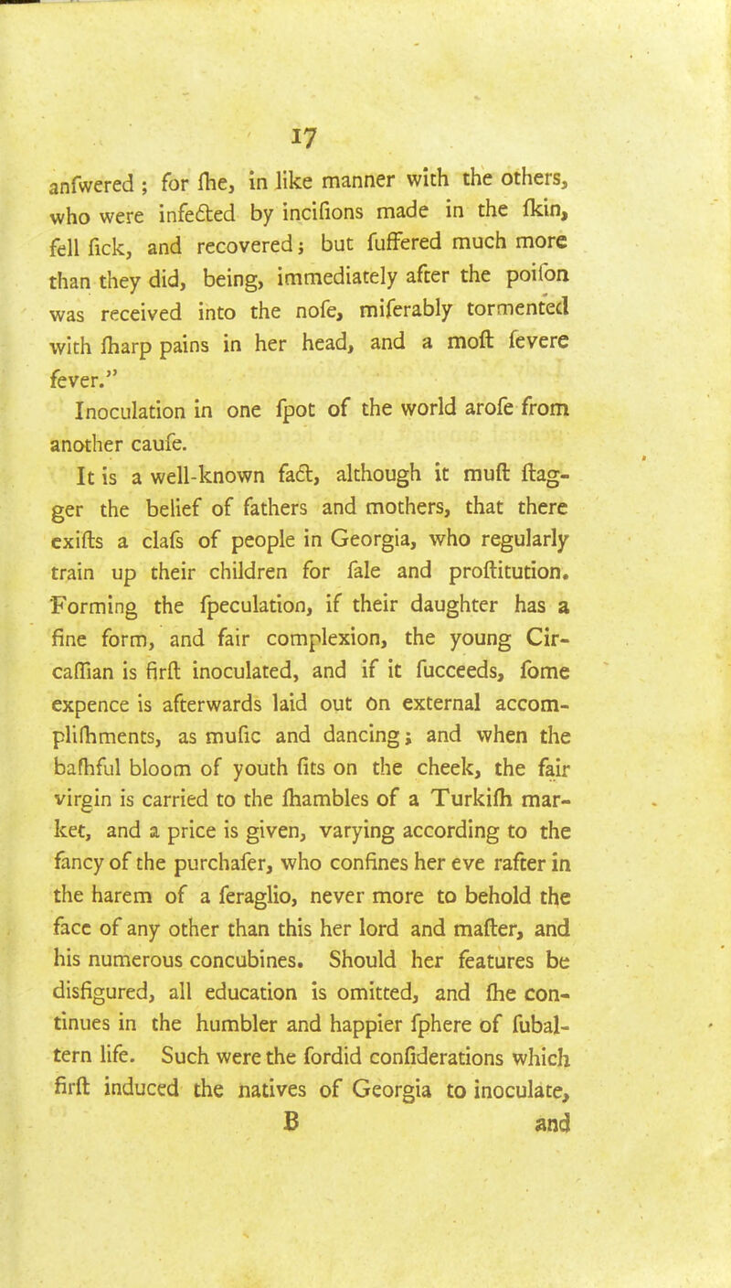 anfwered ; for Ihe, in like manner with the others, who were infefted by incifions made in the fkin, fell fick, and recovered j but fuffered much more than they did, being, immediately after the poifon was received into the nofe, miferably tormented with fharp pains in her head, and a moft fevere fever. Inoculation in one fpot of the world arofe from another caufe. It is a well-known fadl, although it muft ftag- ger the belief of fathers and mothers, that there cxifts a clafs of people in Georgia, who regularly train up their children for fale and proftitution. Forming the fpeculation, if their daughter has a fine form, and fair complexion, the young Cir- cafllan is firft inoculated, and if it fucceeds, fome expence is afterwards laid out On external accom- plilTiments, as mufic and dancing; and when the bafhful bloom of youth fits on the cheek, the fair virgin is carried to the fhambles of a Turkifli mar- ket, and a price is given, varying according to the fancy of the purchafer, who confines her eve rafter in the harem of a feraglio, never more to behold the face of any other than this her lord and mafter, and his numerous concubines. Should her features be disfigured, all education is omitted, and flie con- tinues in the humbler and happier fphere of fubal- tern life. Such were the fordid confiderations which firft induced the natives of Georgia to inoculate, B and