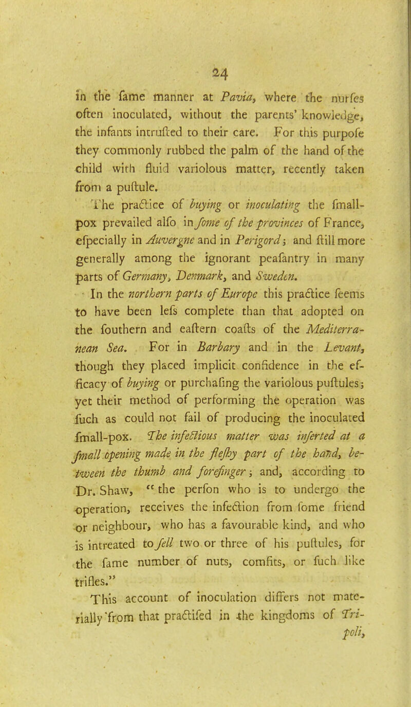 in the fame manner at Pavia, where the nurfes often inoculated, without the parents' knowiedge, the infants intruded to their care. For this purpofe they commonly rubbed the palm of the hand of the child with fluid variolous matter, recently taken from a puftule. The pradlice of buying or inoculating the fmall- pox prevailed alfo in fojne of the provinces of France, efpecially in Auvergnc and in Perigordj and ftiil more generally among the ignorant peafantry in many parts of Germanyi Denmark^ and Sweden, ■ In the northern parts of Europe this pradice feems to have been lefs complete than that adopted on the fouthern and eaftern coafts of the Mediterra- nean Sea. For in Barhary and in the Levant, though they placed implicit confidence in the ef- ficacy of buying or purchafing the variolous puflulesj yet their method of performing the operation was iuch as could not fail of producing the inoculated fmall-pox. The infectious matter was injerted at a Jmall opening made in the fiefhy part of the haTidy be- tween the thur/ib and forefinger; and, according to -Dr. Shaw,  the perfon who is to undergo the operation, receives the infedion from fome friend -or neighbour, who has a favourable kind, and who is intreated to Jell two or three of his puftules, for the fame number of nuts, comfits, or fuch like trifles. This account of inoculation difl'ers not mate- rially'from that praftifcd in ihe kingdoms of ^Trz- poHy