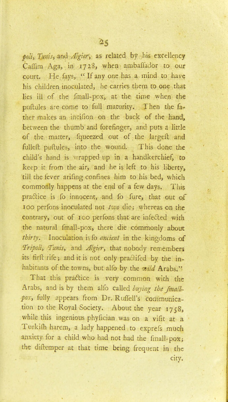 ^5 poli, Tunisy Sind Jlgiert as related by his excellency Caffim Aga, in 1728, when ambaflador to our court. He fays,  If any one has a mind to have his children inoculated, he carries them to one that lies ill of the fmall-pox, at the time when the puftules are come to full maturity. Then the fa- ther makes an incifion on the back of the hand, between the thumb and forefinger, and puts a little of the matter, fqueezed out of the largeft and fullcft puftules, into the wound. This done tiie child's hand is v rapped up in a handkerchief, to keep it from the air, and he is left to his liberty, till the fever arifing confines him to his bed, which commonly happens at the end of a few days. This praftice is fo innocent, and fo fure, that out of 100 perfons inoculated not two die; whereas on the contrary, out of ico perfons that are infeded with the natural fmall-pox, there die commonly about thirly. Inoculation isfo ancient in the kingdoms of Tripoli, Tunis, and Algier, that nobody remembers its firft rife; and it is not only praclifed by the in- habitants of the towns, but alfo by the wild Arabs. That diis practice is very common with the Arabs, and is by them alfo called buying the Jmall- poxy fully appears from Dr. Riiffell's communica- tion to the Royal Society. About the year 1758, while this ingenious phyfician was on a vifit at a ' Turkilh harem, a lady happened to exprefs much anxiety for a child who had not had the fmall-pox; the diftemper at that time being frequent in the city.