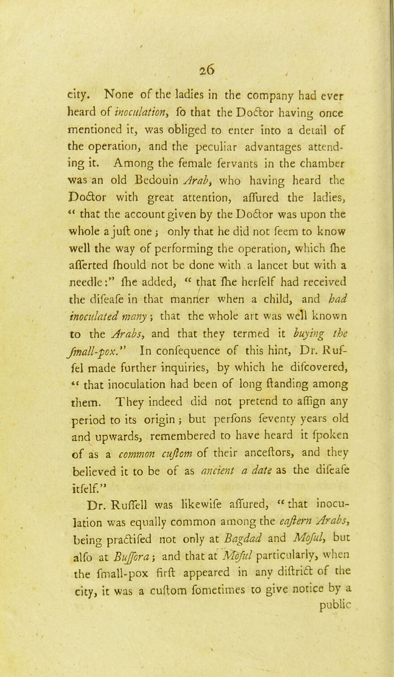 city. None of the ladies in the company had ever heard of moculationy fo that the Docflor having: once mentioned it, was obliged to enter into a detail of the operation, and the peculiar advantages attend- ing it. Among the female fervants in the chamber was an old Bedouin Arab^ who having heard the Do6lor with great attention, aflured the ladies,  that the account given by the Do6lor was upon the whole a juft one j only that he did not feem to know well the way of performing the operation, which fhe aflerted fhould not be done with a lancet but with a needlefhe added,  that llie herfelf had received the difeafe in that manrier when a child, and had inoculated many ; that the whole art was well known to the ArabSf and that they termed it buying the Jmall-pox.*' In confequence of this hint. Dr. Ruf- fel made further inquiries, by which he difcovered, ** that inoculation had been of long (landing among them. They indeed did not pretend to aflign any period to its origin; but perfons feventy years old and upwards, remembered to have heard it fpoken of as a common cujlom of their anceftors, and they believed it to be of as ancient a date as the difeafe itfelf. Dr. Ruflfell was likewife affured,  that inocu- lation was equally common among the eajlern Arabs^ being pra6lifed not only at Bagdad and Mojuly but alfo at BuJ[Gra j and that at Mojul particularly, when the fmall-pox firft appeared in any diftriit of the city, it was a cuftom fometimes to give notice by a