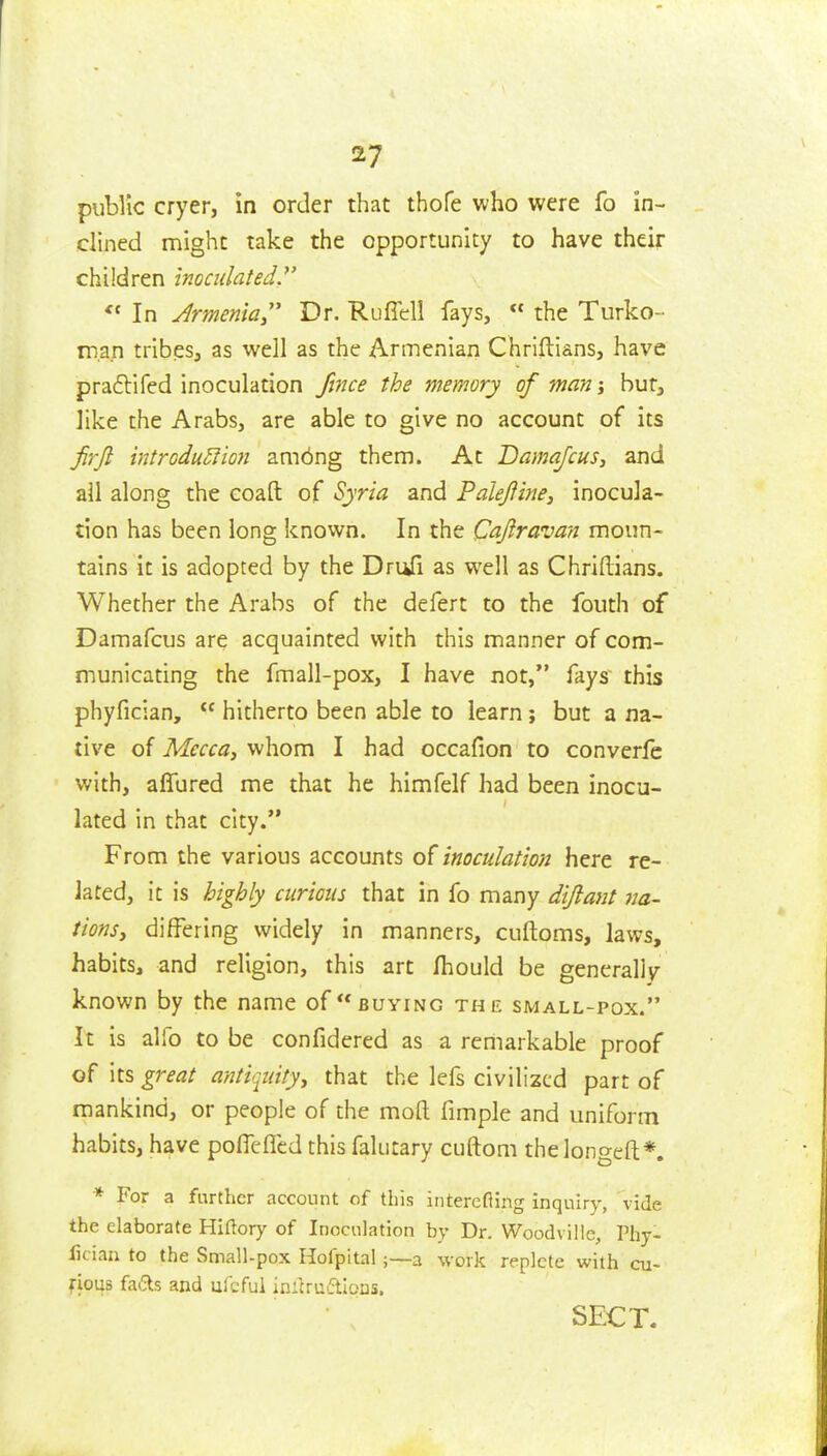 public cryer, in order that thofe who were fo in- dined might take the opportunity to have their children inoculated.^'  In Jrmema Dr. Rufiell fays,  the Turko- man tribes, as well as the Armenian Chriftians, have praflifed inoculation Jince the memory of man j bur, like the Arabs, are able to give no account of its frjl introdu5fion ambng them. At Damafcus, and all along the coaft of Syria and Faleftine, inocula- tion has been long known. In the Cajlravan moun- tains it is adopted by the DruQ as well as ChriRians. Whether the Arabs of the defert to the fouth of Damafcus are acquainted with this manner of com- municating the fmall-pox, I have not, fays' this phyfician,  hitherto been able to learn; but a na- tive of Mecca, whom I had occafion to converfc with, alTured me that he himfelf had been inocu- lated in that city. From the various accounts of inoculation here re- lated, it is highly curious that in fo many dijlant na- tions, differing widely in manners, cuftoms, laws, habits, and religion, this art Ihould be generally known by the name of buying the sm all-pox. It is alfo to be confidered as a reniarkable proof of its great antiquity, that the lefs civilized part of mankind, or people of the mofl: fimple and uniform habits, have polTcfTed this falutary cuftom thelongefl*. * For a further account of this interefling inquiry, vide the elaborate Hiftory of Inoculation by Dr. Woodville, Phy- fician to the Small-pox Hofpitala work replete with cu- fious fads and ufcfui initruftloas. SECT.