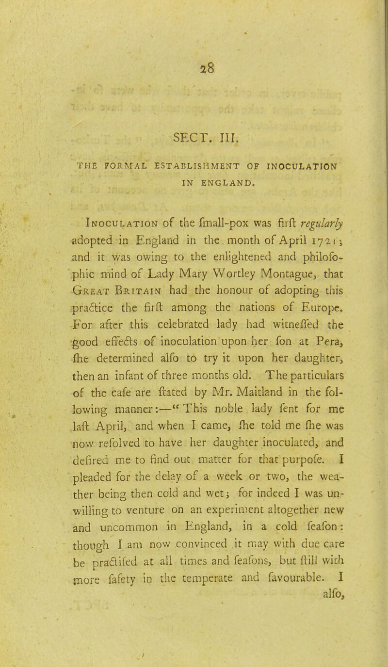 SECT. III. THE rORMAL ESTABLISHMENT OF INOCULATION IN ENGLAND. Inoculation of the fmall-pox was firft regularly adopted in England in the, month of April 1721; and it was owing to the enlightened and philofo- phic mind of Lady Mary Wordey Montague, that Great Britain had the honour of adopting this ■pradice the firfl: among the nations of Europe. For after this celebrated lady had witnelTed the good efFefts of inoculation upon her fon at Pera, fhe determined alfo to try it upon her daughter, then an infant of three months old. The particulars of the cafe are dated by Mr. Maidand in the fol- lowing manner:—This noble lady fent for me laft April, and when I came, Ihe told me flie was now refolved to have her daughter inoculated, and defired me to find out matter for that purpofe. I pleaded for the delay of a week or two, the wea- ther being then cold and wetj for indeed I was un- willing to venture on an experiment altogether new and uncommon in England, in a cold feafon: though I am now convinced it may with due care be pradifed at all times and feafons, but ftili wich more fafety in the temperate and favourable. I alfo.