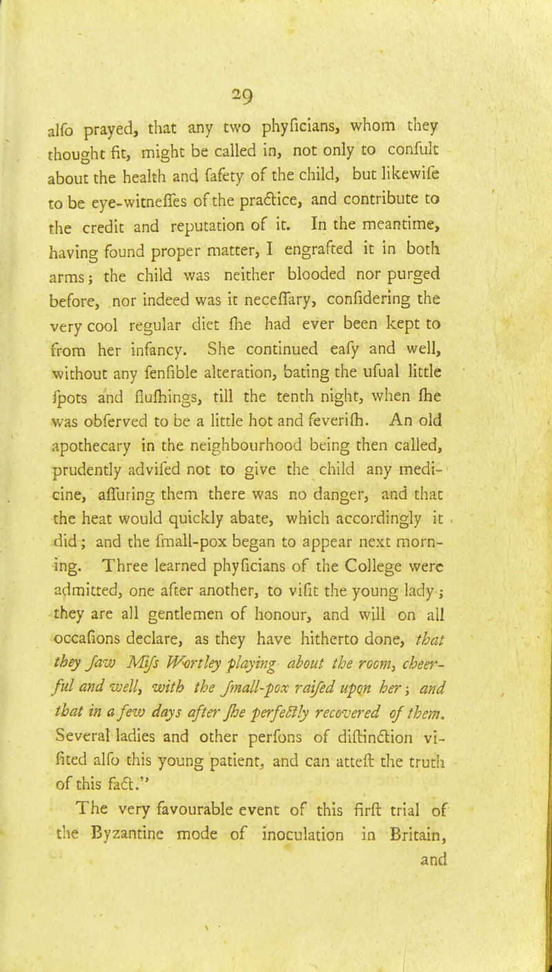 alfo prayed, that any two phyficians, whom they thought fit, might be called in, not only to confuk about the health and fafety of the child, but likewife to be eye-witneffes of the pra6lice, and contribute to the credit and reputation of it. In the meantime, having found proper matter, I engrafted it in both arms; the child was neither blooded nor purged before, nor indeed was it neceflary, confidering the very cool regular diet fhe had ever been kept to from her infancy. She continued eafy and well, without any fenfible alteration, bating the ufual little fpots and fluftiings, till the tenth night, when fhe was obferved to be a little hot and feverilh. An old apothecary in the neighbourhood being then called, prudently advifed not to give the child any medi- cine, afliiring them there was no danger, and that the heat would quickly abate, which accordingly it did; and the fmall-pox began to appear next morn- ing. Three learned phyficians of the College were admitted, one after another, to vifit the young lady ; they are all gentlemen of honour, and will on all occafions declare, as they have hitherto done, that they Jazv Mifs Wartley -playing about the room, cheer- ful and welli with the Jmall-fox raifed upon her; and that in a few days after fhe perfectly recovered of them. Several ladies and other perfons of diftin(5lion vi- fited alfo this young patient, and can atteft the truth of this fad. The very favourable event of this firft trial of the Byzantine mode of inoculation in Britain, and