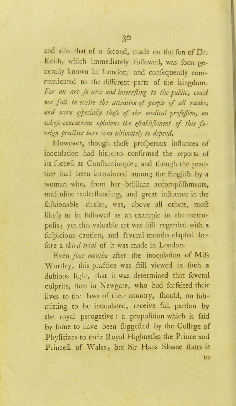 and alfo that of a fccond, made on the Ton of Dr. Keith, which immediatfly followed, was foon ge- nerally known in London, and confequently com- municated to the different parts of the kingdom. For an art Jo new and interejling to the publicy could not fail to excite the attention of people cf all ranks^ and more ejpecially thoje of the medical profeffion^ on whofe cQncurrenc opinions the eflaUifhment of this fo reign praEiice here was ultimately to depend* However^ though thefe profperous inftances of inoculation had hitherto confirmed the reports of its fuccefs at Conftandnople i and though the prac- tice had been introduced among the Englifh by a woman who, from her brilliant accomplifhments, mafculine underftanding, and great influence in the fafliionable circles, was, above all others, moft likely to be followed as an example in the metro- polis ; yet this valuable art was ftill regarded with a fufpicious cauuon, and feveral months elapfed be- fore a third trial of it was made in London. Even four months after the inoculation of Mifs Wortley, this pradlice was ftill viewed in fuch a dubious light, that it was determined that feveral culprits, then in Newgate, who had forfeited their lives to the laws of their country, fhould, on fub- mifdng to be inoculated, receive full pardon by the royal perogative : a propofition which is faid by fome to have been fuggefted by the College of Phyficians to their Royal HighnefTes the Prince and Princefs of Wales i but Sir Hans Sloane ftates it to