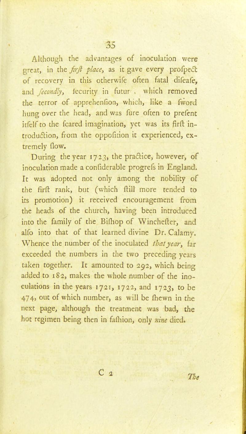 Although the advantages of inoculation were great, in the jirji place, as it gave every profpect of recovery in this otherwife often fatal difeafe, and Jecondly, lecurity in futur . which removed the terror of apprehenfion, which, like a fword hung over the head, and was fure often to prefent itfelf to the feared imagination, yet was its firft in- troduflion, from the oppoficion it experienced, ex- tremely flow. During the year 1723, the pradlice, however, of inoculation made a confiderable progrefs in England. It was adopted not only among the nobility of the firft rank, but (which ftill more tended to ixs promotion) it received encouragement from the heads of the church, having been introduced into the family of the Bifliop of Winchefter, and alfo into that of that learned divine Dr. Calamy. Whence the number of the inoculated that year, far exceeded the numbers in the two preceding years taken together. It amounted to 292, which being added to 182, makes the whole number of the ino- culations in the years 1721, 1722, and 1723, to be 474, out of which number, as will be fhewn in the next page, although the treatment was bad, the hot regimen being then in fafliion, only nine died. The