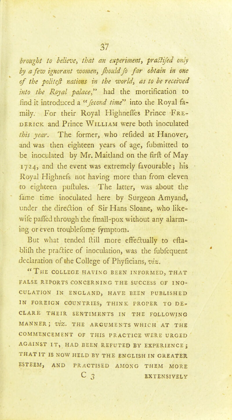 brought to believe, that an experiment, pra5fifed only by a few ignorant women, jhould Jo far obtain in one of the politeji nations in the world, as to be received into th^ Royal palace had the mortification to find it introduced a ^'fecond time^' into the Royal fa- mily. For their Royal Highneffes Prince Fre- derick and Prince William were both inoculated this year. The former, who refided at Hanover, and was then eighteen years of age, fubmitted to be inoculated by Mr. Maitland on the firft of May 1724, and the event was extremely favourable; his Royal Highnefs not having more than from eleven to eighteen puftuJes. The latter, was about the fame time inoculated here by Surgeon Amyand, under the diredion of Sir Hans Sloane, who like- wife paffed through the fmall-pox without any alarm- ing or even troublefome fymptom. But what tended ftill more effe6lually to efta- blilh the pradice of inoculation, was the fubfequent declaration of the College of Phyficians, viz. The college having been informed, that false reports concerning the success of ino- culation in england, have been published in foreign countries, think proper to de- clare their sentiments in the following manner; viz. the arguments which at the COMMENCEMENT OF THIS PRACTICE WERE URGED against IT, HAD BEEN REFUTED BY EXPERIENCES THAT IT IS NOW HELD BY THE ENGLISH IN GREATER ESTEEM, AND PRACTISED AMONG THEM MORE C 3 EXTENSIVELY