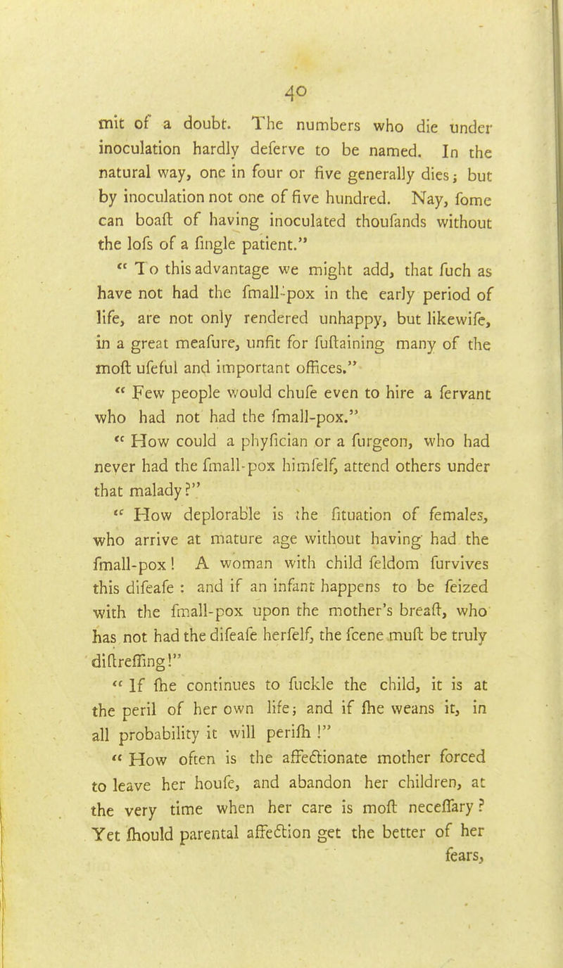 mit of a doubt. The numbers who die under inoculation hardly deferve to be named. In the natural way, one in four or five generally diesj but by inoculation not one of five hundred. Nay, fome can boaft of having inoculated thoufands without the lofs of a fingle patient.  To this advantage we might add, that fuch as have not had the fmall -pox in the early period of life, are not only rendered unhappy, but likewife, in a great meafure, unfit for fuftaining many of the moft ufeful and important offices.  Few people would chufe even to hire a fervant who had not had the fmall-pox.  How could a phyfician or a furgeon, who had never had the fmall-pox himfelf, attend others under that malady? How deplorable is the fituation of females, who arrive at mature age without having had the fmall-pox! A woman with child feldom furvives this difeafe : and if an infant happens to be feized with the fmall-pox upon the mother's breaft, who has not had the difeafe herfelf, the fcene muft be truly diareffing!  If (he continues to fuckle the child, it is at the peril of her own lifej and if fhe weans it, in all probability it will perifh ! How often is the afFeflionate mother forced to leave her houfe, and abandon her children, at the very time when her care is moft neceffary ? Yet Ihould parental afFeilion get the better of her fears,