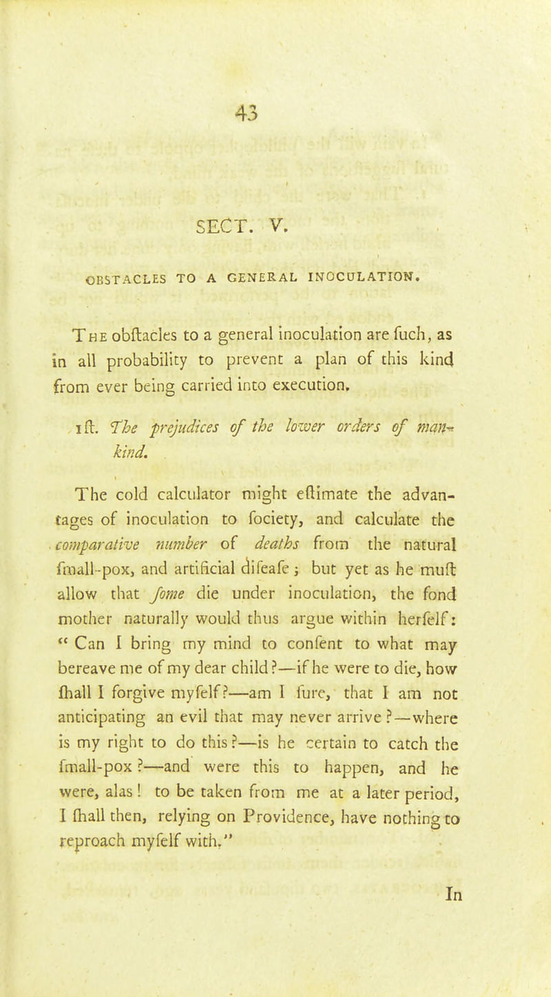 45 SECT. V. OBSTACLES TO A GENERAL INOCULATION. The obftacles to a general inoculation are fuch, as in all probability to prevent a plan of this kind from ever being carried into execution. I ft. 'The prejudices of the lower orders of man-^- kind. The cold calculator might eftimate the advan- tages of inoculation to fociety, and calculate the comparative number of deaths from the natural fmall -pox, and artificial (iifeafe j but yet as he muft allow that feme die under inoculation, the fond mother naturally would thus argue within herfelf: ^' Can I bring my mind to confent to what may bereave me of my dear child ?—if he were to die, how fhall I forgive myfelf?—am I furc, that I am not anticipating an evil that may never arrive ?—where is my right to do this ?—is he certain to catch the fmall-pox ?—and were this to happen, and he were, alas ! to be taken from me at a later period, I fhall then, relying on Providence, have nothing to reproach myfelf with. In