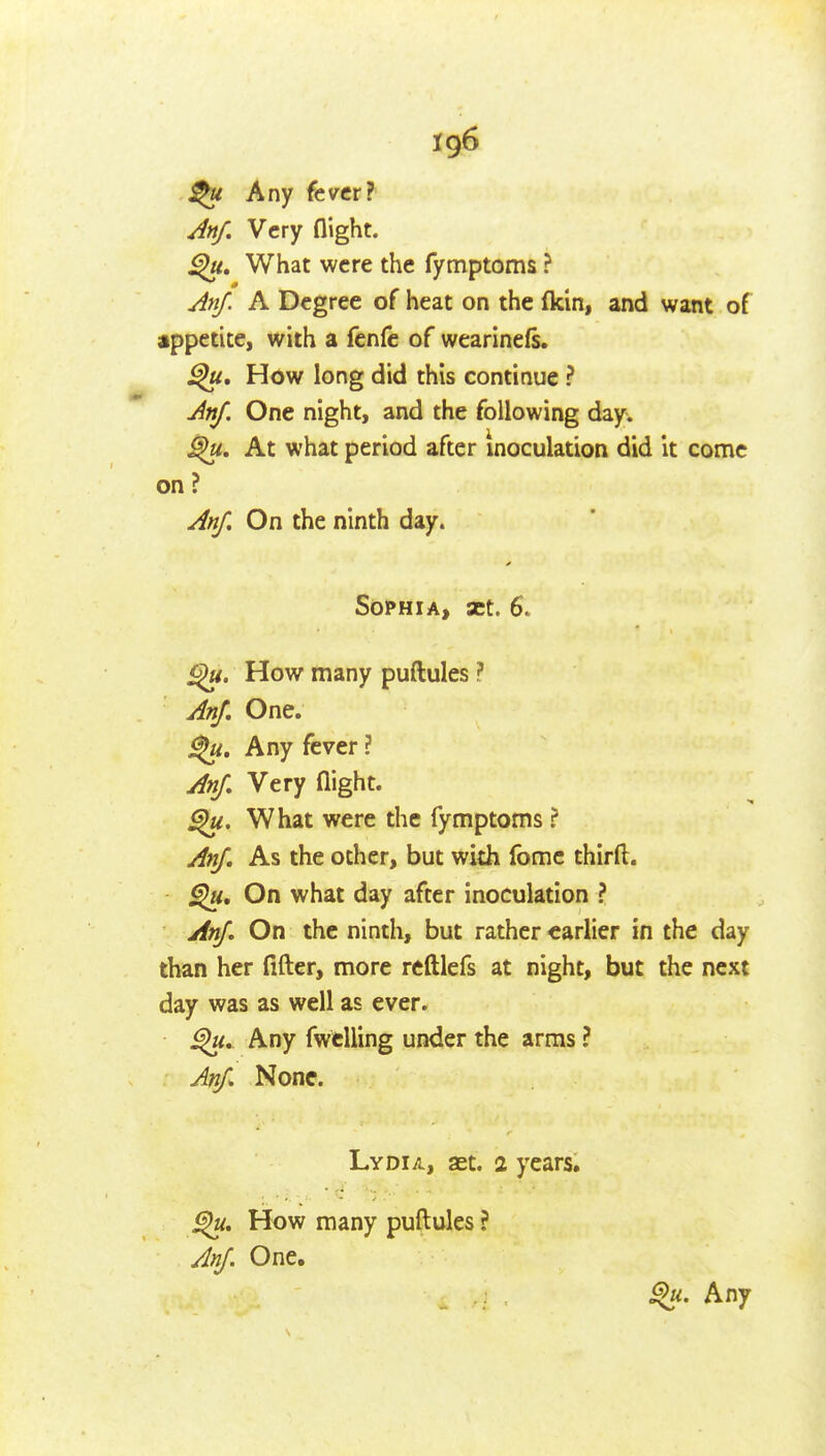 Any fever? Anf, Very flight. What were the fymptoms ? Anf. A Degree of heat on the fkin, and want of appetite, with a fcnfe of wearinefs. How long did this continue ? AnJ. One night, and the following day. At what period after Inoculation did it come on ? Anf. On the ninth day. Sophia, set. 6. How many puftules ? AnJ, One. Any fever ? AnJ, Very flight. What were the fymptoms ? AnJ, As the other, but with fome thirft. On what day after inoculation ? AnJ, On the ninth, but rather earlier in the day than her After, more reftlefs at night, but the next day was as well as ever. Any fwtUing under the arras ? AnJ^ None. Lydia, set. 2 years. How many puftules ? AnJ. One. 9>ii. Any