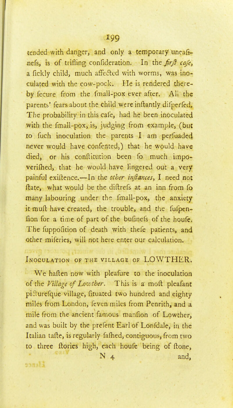 tended with danger, and only a temporary iineafi*- nefs, is of trifling confideration. In the jirji cajsy a fickly child, much affedlcd with worms, was ino- culated with the cow-pock. He is rendered there- by fecure from the fmall-pox ever after. All the parents' fears about the child were inftantly difperfed. The probability in this cafe, had he been inoculated with the fmall-pox, is, judging from example, (but to fuch inoculation the parents I am perfuaded never would have confented,) that he would have died, or his conftitution been fo much impo- verilhed, that he would have lingered out a very painful exiftence.—In the other injiances, I need not ftate, what would be the diftrefs at an inn from fo many labouring under the fmall-pox, the anxiety it muft have created, the trouble, and the fufpen- fion for a time of part of the bufinefs of the houfe. The fuppofition of death with thefe patients, and other miferies, will not here enter our calculation. Inoculation of the village of LOWTHER. We haften now with pleafure to the inoculation of the Village of Lotvther. This is a moft pleafant piflurefque village, fituated two hundred and eighty miles from London, feven miles from Penrith, and a mile from the ancient famous manfion of Lowther, and was built by the prefent Earl of Lonfdale, in the Italian tafte, is regularly fafhed, contiguous, from two to three ftories high, each houfe being of ftone, N 4 and.