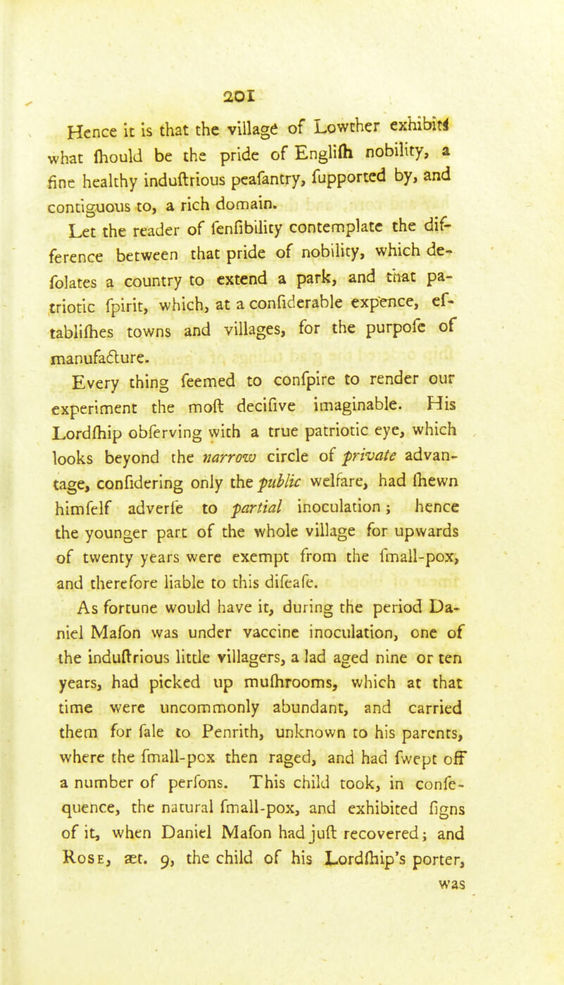 Hence it Is that the village of Lowther exhibit^ what Ihould be the pride of Englilh nobility, a fine healthy induftrious pcafantry, fupportcd by, and contiguous to, a rich domain. Let the reader of fenfibility contemplate the dif- ference between that pride of nobility, which de- folates a country to extend a park, and that pa- triotic fpirit, which, at a confiderable expence, ef- tablilhes towns and villages, for the purpofc of manufaflure. Every thing feemed to confpire to render our experiment the moft decifive imaginable. His Lordfhip obferving with a true patriotic eye, which looks beyond the narrow circle of private advan- tage, confidering only the piblic welfare, had (hewn himfelf adverfe to partial inoculation; hence the younger part of the whole village for upwards of twenty years were exempt from the fmall-pox, and therefore liable to this difeafe. As fortune would have it, during the period Da- niel Mafon was under vaccine inoculation, one of the induftrious little villagers, a lad aged nine or ten years, had picked up mufhrooms, which at that time were uncommonly abundant, and carried them for fale to Penrith, unknown to his parents, where the fmall-pox then raged, and had fwept off a number of perfons. This child took, in confe- quence, the natural fmall-pox, and exhibited figns of it, when Daniel Mafon had juft recovered; and Rose, aet. 9, the child of his Lordfiiip's porter, was