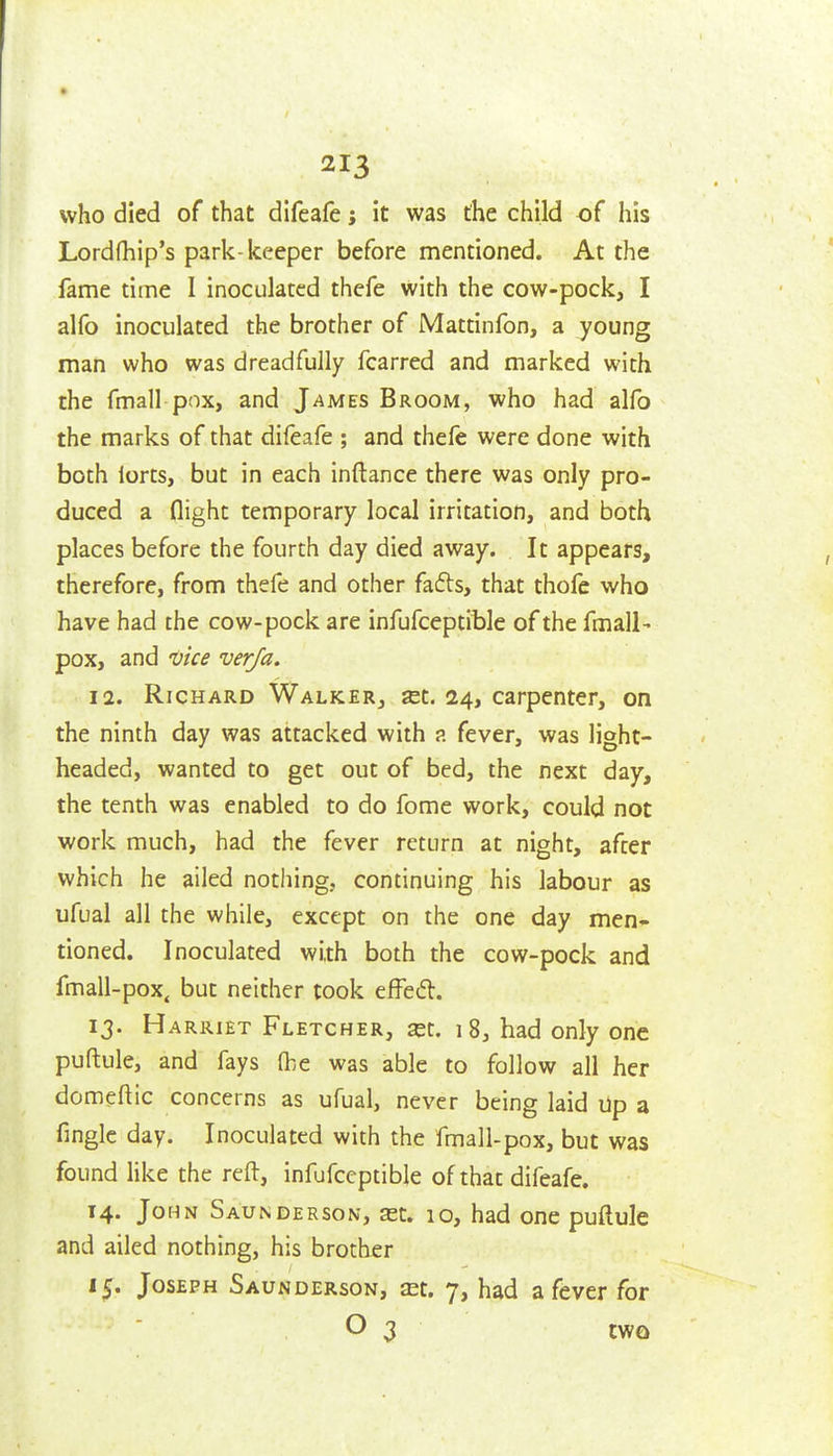 who died of that difcafe j it was the child of his Lordfhip's park-keeper before mentioned. At the fame time I inoculated thefe with the cow-pock, I alfo inoculated the brother of Mattinfon, a young man who was dreadfully fcarred and marked with the fmail pox, and James Broom, who had alfo the marks of that difeafe ; and thele were done with both lorts, but in each inftance there was only pro- duced a flight temporary local irritation, and both places before the fourth day died away. It appears, therefore, from thefe and other fafts, that thofe who have had the cow-pock are infufceptible of the fmall- pox, and 'Oice verja. 12. Richard Walker, «t. 24, carpenter, on the ninth day was attacked with ?. fever, was light- headed, wanted to get out of bed, the next day, the tenth was enabled to do fome work, could not work much, had the fever return at night, after which he ailed nothing, continuing his labour as ufual all the while, except on the one day men- tioned. Inoculated with both the cow-pock and fmall-pox. but neither took effed. I?. H ARRiET Fletcher, ^t. 18, had only one puftule, and fays fbe was able to follow all her domeftic concerns as ufual, never being laid Up a fingic day. Inoculated with the fmall-pox, but was found Hke the reft, infufceptible of that difeafe. 14. JoMN Saunderson, ast. 10, had one puftule and ailed nothing, his brother i^. Joseph Saunderson, £Et. 7, had a fever for O 3 two