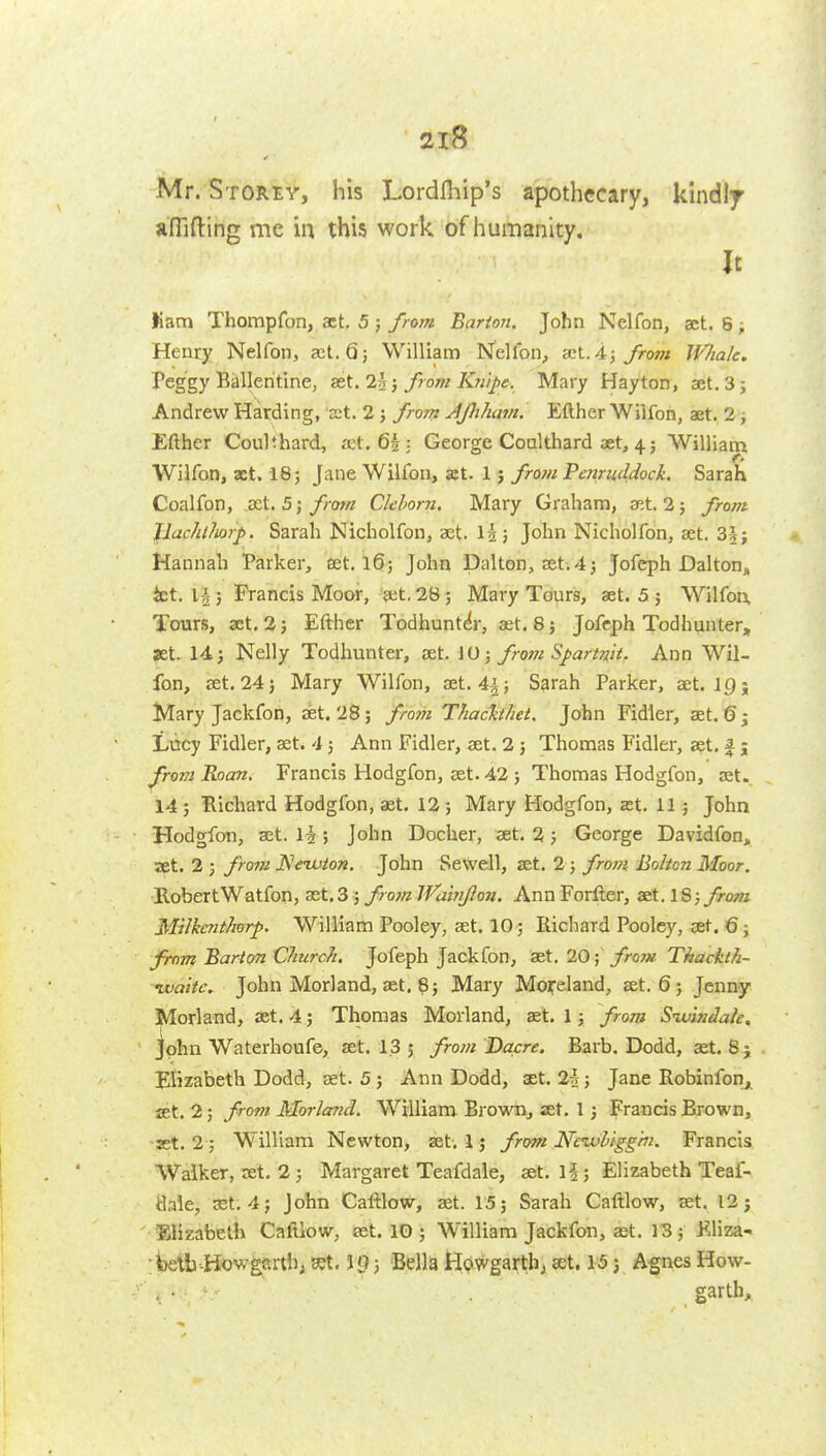 Mr. S-roRir, his Lordfliip's apothecary, kindly anifting me in this work of humanity. It Kam Thompfon, act, 5 ; from Barton. John Nelfon, set. 8 ; Henry Nelfon, set. Qj William ISfellbn, ^K..A\ from IVIiak. Peggy Billleritine, from Kn'ipe. Mary Hayton, aet.Sj Andrew Harding, ct. 2 j frorrz Ajhham. Efther Wiifon, ajt. 2; Efther Coulthard, Kt. 65 • George Coalthard aet, 45 William Wiifon, xt. 18; Jane Wiifon, at. 1 j from Fenruddock. Sarah Coalfon, act. 5;/row Clehorn. Mary Graham, set. 2; y>-o/« Jlachlliorp. Sarah Nicholfon, set. I25 John Nicholfon, aet. 3§; Hannah Parker, set. 16; John Dal ton, set-. 4 j Jofeph Dalton, ict, l§} Francis Moor, get. 28; Mary Tours, aet. 5 ; Wiifon, Tours, aet, 2; Efther Todhunt^r, aet. 8; Jofcph Todhunter, set. 1-1J Nelly Todhunter, set. JO 3 from Spartnk. Ann Wii- fon, set. 24 J Mary Wiifon, set. 4|; Sarah Parker, set. jp; Mary Jackfon, set. 28; from Thach/iet. John Fidler, set, 6^ Lucy Fidler, set. 4; Ann Fidler, aet. 2 ; Thomas Fidler, aet. f j from Roan. Francis Hodgfon, aet. 42 ; Thomas Hodgfon, ajt. 14; Bichard Hodgfon, aet. 12; Mary Hodgfon, at. 11; John Hodgfon, set. 1^ ; John Docher, set. 2; George Davidfon, set. 2 ; fro?u Neivton. John SevVell, set. 2 ; fro7?i Bolton Moor. RobertWatfon, ast,3; from Wamf on. Ann Foiiler, set. IB) from MiJkcnthorp. William Pooley, set, 10 ; Richard Pooley, set. 6; from Barton CliurcJi. Jofeph Jackfon, set. 20;~ froiH Thackth- ixiakc. John Mori and, aet. 8; Mary Moiceland, set. 6; Jenny Morland, at. 4; Thomas Morland, set. 1; from Sivindale, Jph n Waterhoufe, aet. 1.3 5 from Dacre. Barb. Dodd, aet. S j Elizabeth Dodd, set. 5 ; Ann Dodd, set. 2i; Jane Robinfon^^ set. 2; from Morland. William Bro-wm, set. 1; Francis Brown, -set. 2; Williarn Newton, set. 1; from Ncivhigg'm. Francis. AValker, XEt, 2; Margaret Teafdale, set. !§; Elizabeth Teaf- Hale, set. 4; John Caftlow, set. 15; Sarah Caftlow, set. 12; Elizabeth Caftlow, set. IG ; William Jackfon, aet. 13; EHza- Wtb Howgartb; B?t. ; Bella Howgarth; a;t. 15 j Agnes How- garth,