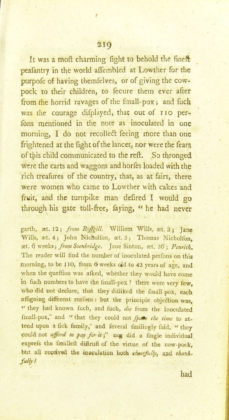 I ai9 It was a moft charming fight to behold the fincft peafantry in the world aflembled at Lowther for the purpofe of having themfelves, or of giving the cow- pock to their children, to fcciire them ever after from the horrid ravages of the fmall-pox j and fucli was the courage difplayed, that out of no per- fons mentioned in the note as inoculated in one morning, I do not recoiled feeing more than one frightened at the fight of the lancet, nor were the fears of tjjiis child communicated to the reft. So thronged were the carts and waggons and horles loaded with the rich treafures of the country, that, as at fairs, there were women who came to Lowther with cakes and fruit, and the turnpike man defired I would go through his gate toll-free, faying,  he had never garth, act. 12; from RojgiU. William Wilis, ast. 3 j Jane Wills, aet. 4; John Nicholfon, set. 5 j Thomas Nicholfon, set. 6 weeks j from Soenbridge. Jane Sinton, set. 36; Pcnriih» The reader will find the numher of inoculated peifons on this morning, to be 110, from 6 weeks cjd to 42 years of age, and when the queftion was alked, whether they would have come in fuch numbers to have the fmall-pox ? there were very fevr, who did not declare, that they difliked the fmall-pox, each affigning different reafons: but the principle objedtion was, they had known fuch, and fuch, die from the inoculated fmall-pox, and that they could not fpa^e the time to at- tend upon a fick family, and feveral fmilingly faid,  they could not affcrd to fay for it-' uo^ did a fingle individual exprefs the fmalleft diflruft of the virtue of the cow-pock, but all re<;eiY9d the icoculfttion both chterjidly^ ajad thank- fully I had