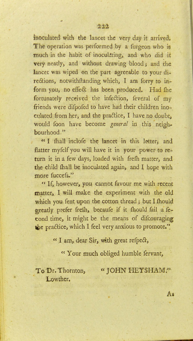 22^ inoculated with the lancet the very day it arrived. The operation was performed by a furgeon who is much in the habit of inoculating, and who did it very neatly, and without drawing blood j and the lancet was wiped on the part agreeable to your di« re(9:ions, notwithflanding which, I ana forry to in- form you, no efFed has been produced. Had Ihe fortunately received the infeftion, feveral of my friends were difpofed to have had their children ino- culated from her, and the pradlice, I have no doubt, would foon have become general in this neigh- bourhood. ** I fhall inclofe the lancet in this letter^ and flatter myfelf you will have it in your power to re- turn it in a few days, loaded with frefh matter, and the child fliall be inoculated again, and I hope with more fuccefs.  If, however, you cannot favour me with recent matter,. I will make the experiment with the old which you fent upon the cotton thread ; but I Ihould greatly prefer freih, becaufe if it fliould fail a fe- cond time, it might be the means of difcouraging ifce pradlice, which I feel very anxious to promote.'' ** I am, dear Sir, with great refped,  Your much obliged humble fervant. To Dr. Thornton, « JOHN HEYSHAM. Lowther, As