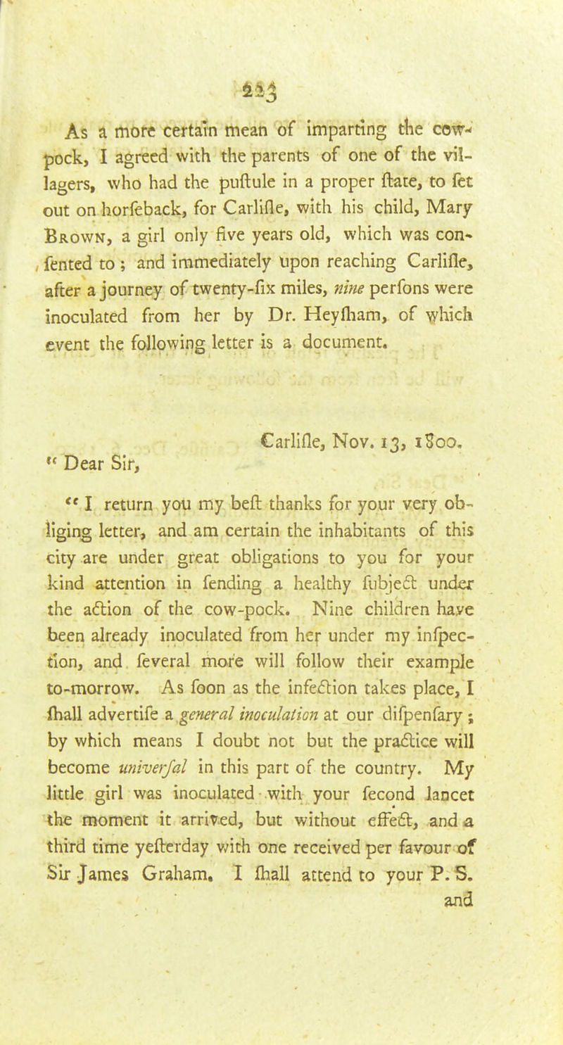 As a more certain mean of imparting ttie cow-- pock, I agreed with the parents of one of the vil- lagers, who had the puftule in a proper ftace, to fet out on horfeback, for Carlifle, with his child, Mary Brown, a girl only five years old, which was con* , fented to ; and immediately upon reaching Carlifle, after a journey of twenty-fix miles, nine perfons were inoculated from her by Dr. Heyfliam, of which event the following letter is a document. Carlifle, Nov. 13, i?oo. Dear Sir,  I return you my beft thanks for your very ob- liging letter, and am certain the inhabitants of this city are under great obligations to you for your kind attention in fending a healthy fubjeft under the adtion of the cow-pock. Nine children have been already inoculated from her under my inlpec- tion, and. feveral more will follow their example to-morrow. As foon as the infection takes place, I (hall advertife a general inoculalion at our difpenfary ; by which means I doubt not but the praxSlice will become univerjal in this part of the country. My little girl was inoculated with your fecond Jancet the moment it arrived, but without efFeft, and a third time yefterday v/ith one received per favour of Sir James Graham, I lhali attend to your P. S. and