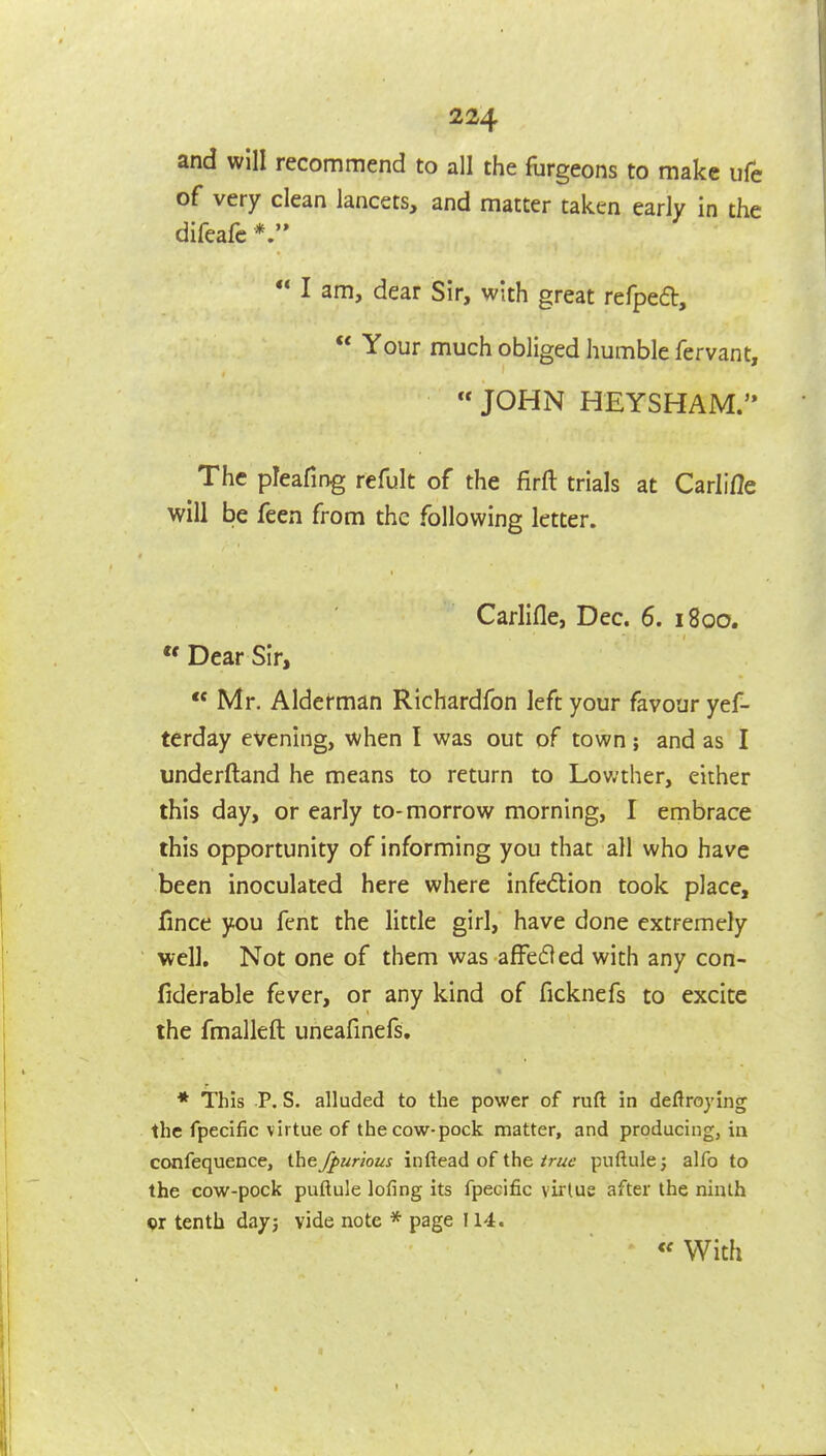 and will recommend to all the furgeons to make life of very clean lancets, and matter taken early in the difeafc  I am, dear Sir, with great refped,  Your much obliged humble fervant,  JOHN HEYSHAM. The pleafing refult of the firft trials at Carlifle will be feen from the following letter. Carlifle, Dec. 6. 1800.  Dear Sir,  Mr, Alderman Richardfon left your favour yef- terday evening, when I was out of town; and as I underftand he means to return to Lov;ther, either this day, or early to-morrow morning, I embrace this opportunity of informing you that all who have been inoculated here where infection took place, fince you fent the little girl, have done extremely well. Not one of them was afFedled with any con- fiderable fever, or any kind of ficknefs to excite the fmalleft uneafinefs, * This P. S. alluded to the power of ruft in deflroying the fpecific virtue of the cow-pock matter, and producing, ia confequence, the Jpurious inftead of the/r//f puftule; alfo to the cow-pock puftule lofing its fpecific virtue after the ninth or tenth dayj vide note * page 114. With