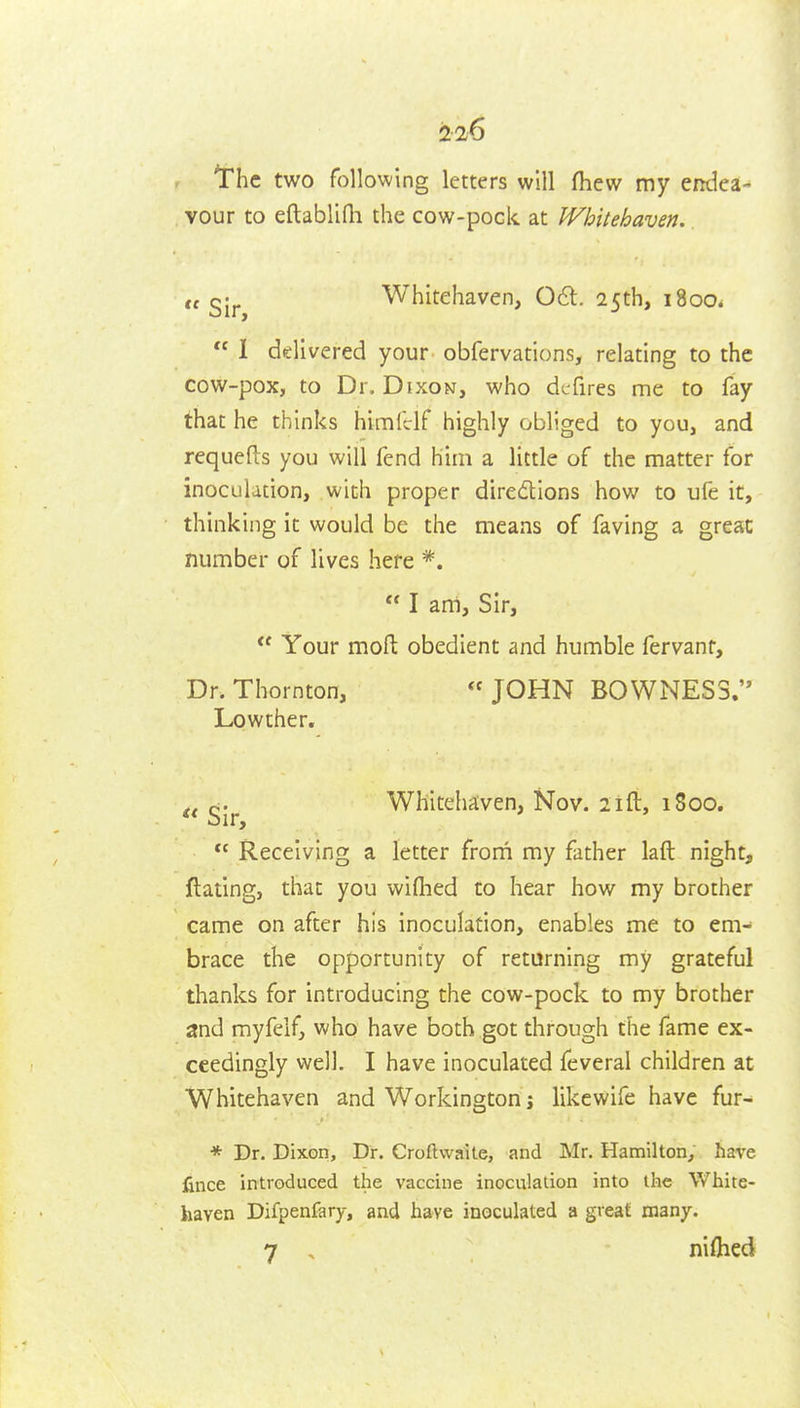 the two following letters will fliew my entlca- vour to eftablifh the cow-pock at Whitehaven. ,t Whitehaven, 061. 25th, 1800.  1 delivered your obfervations, relating to the cow-pox, to Dr. Dixon, who dcfires me to fay that he thinks himfclf highly obliged to you, and requefts you will fend him a little of the matter for inoculation, with proper diredions how to ufe it, thinking it would be the means of faving a great number of lives here *.  I am. Sir, *' Your mofl: obedient and humble fervanr. Dr. Thornton, JOHN B0WNES3. Lowther. g.^ Whitehaven, Nov. 2ifl:, 1800.  Receiving a letter frorn my father laft night, ftating, that you wifiied to hear how my brother came on after his inoculation, enables me to em- brace the opportunity of returning my grateful thanks for introducing the cow-pock to my brother and myfelfj who have both got through the fame ex- ceedingly well. I have inoculated feveral children at Whitehaven and Workington j like wife have fur- * Dr. Dixon, Dr. Croftwaite, and Mr. Hamilton, have lince introduced the vaccine inoculation into the White- haven Difpenfary, and have inoculated a great many. 7 . niflied