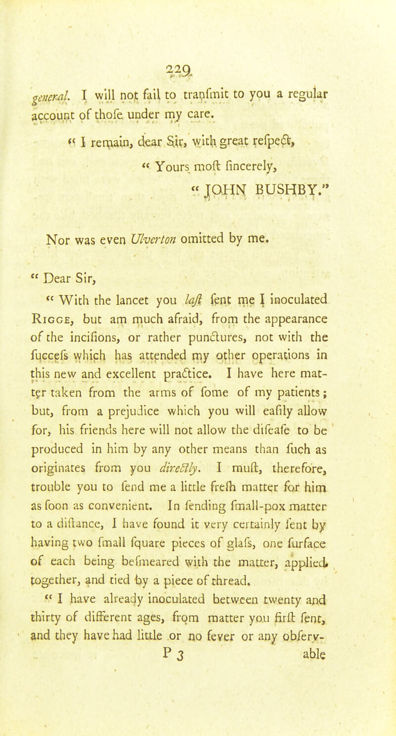 22Q gencml. I will nop fail to trapfmit to you a regular account of thofe under my care. I remain, dear ^ir, with great refpedl,  Yours moft fincerely, « J[PJH[N[ BUSHBY.'* Nor was even Ulverton omitted by me.  Dear Sir,  Witii the lancet you lafi fent me \ inoculated RiGGE, but am much afraid, from the appearance of the incifions, or rather punctures, not with the fuccefs vyhich has attended my other operations in this new and excellent practice. I have here mat- ter taken from the arms of fome of my patients; but, from a prejudice which you will eafily allow for, his friends here will not allow the difeafe to be produced in him by any other means than fuch as originates from you direSlly. I muft, therefore, trouble you to fend me a litde frefli matter for him as foon as convenient. In fending fmall-pox matter to a diftance, 1 have found it very certainly fent by having two fmall fquare pieces of glafs, one furface of each being befmeared with the matter, applied, together, and tied by a piece of thread.  I have already inoculated between twenty and thirty of different ages, from matter you firft fent, and they have had little or no fever or any obfery- Pj able