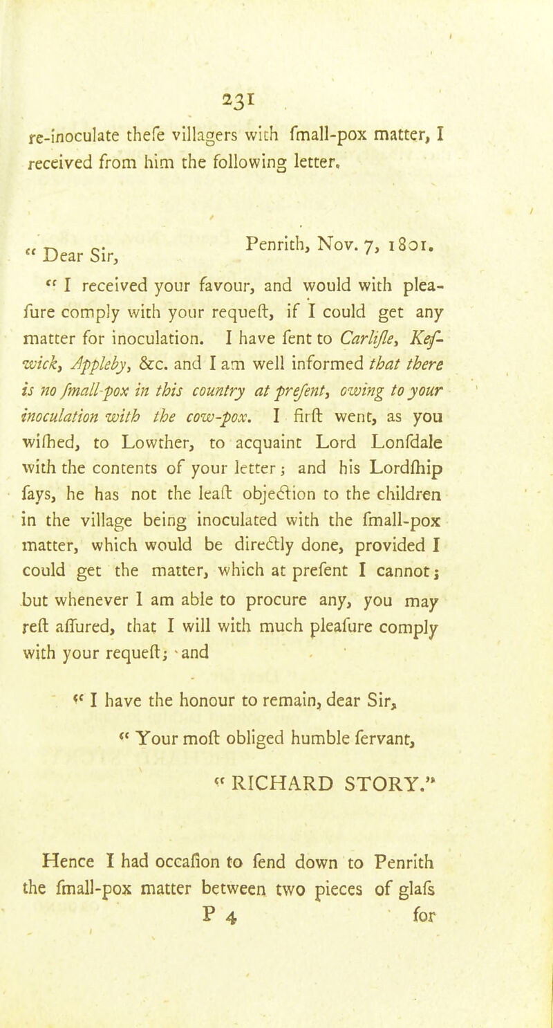 . re-inoculate thefe villagers wich fmall-pox matter, I received from him the following letter. r» o- Penrith, Nov. 7, 1801.  Dear Sir, ' I received your favour, and would with plea- fure comply with your requeft, if I could get any matter for inoculation. I have fent to Carlijle^ Kef- wickf Appleby^ &c. and I am well informed that there is no fmall-pox in this country at prejent, owing to your inoculation with the cow-pox. I firft went, as you wirhed, to Lowther, to acquaint Lord Lonfdale with the contents of your letter j and his Lordfhip fays, he has not the lead: objection to the children in the village being inoculated with the fmall-pox matter, which would be dire£lly done, provided I could get the matter, which at prefent I cannot j but whenever 1 am able to procure any, you may reft aflured, that I will with much pleafure comply with your requeft; and I have the honour to remain, dear Sir, Your moft obliged humble fervant, RICHARD STORY.'* Hence I had occafion to fend down to Penrith the fmall-pox matter between two pieces of glafs P 4 for