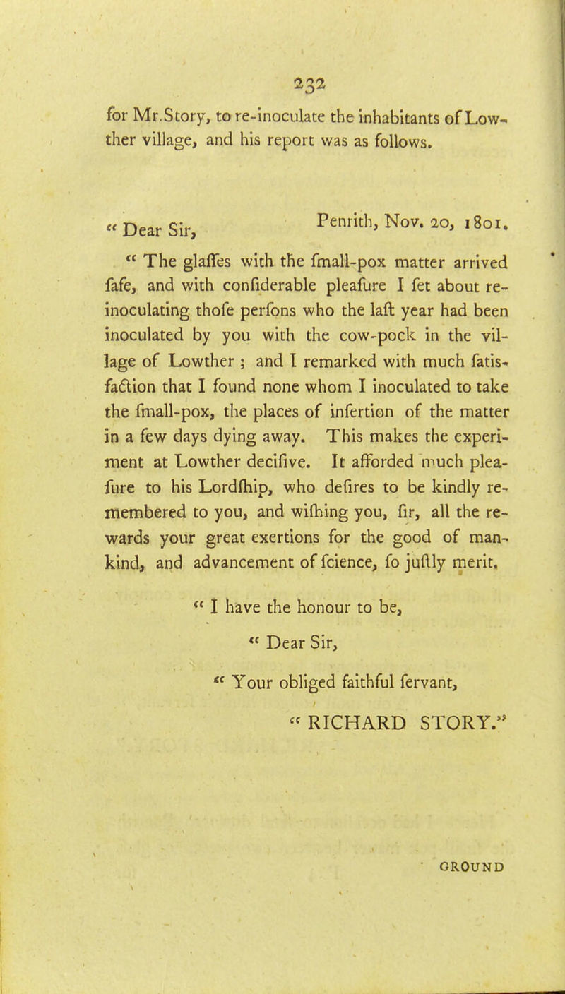 for Mr.Story, to re-inoculate the inhabitants of Low- ther village, and his report was as follows. « Dear Sir, Penrith, Nov. 20, 1801. The glaffes with the fmall-pox matter arrived fafe, and with confiderable pleafurc I fet about re- inoculating thofe perfons who the laft year had been inoculated by you with the cow-pock in the vil- lage of Lowther ; and I remarked with much fatis* fadion that I found none whom I inoculated to take the fmall-pox, the places of infertion of the matter in a few days dying away. This makes the experi- ment at Lowther decifive. It afforded much plea- fure to his Lordfhip, who defires to be kindly re- membered to you, and wilhing you, fir, all the re- v^rards your great exertions for the good of man- kind, and advancement of fcience, fo juftly merit.  1 have the honour to be,  Dear Sir,  Your obliged faithful fervant, RICHARD STORY.'^ GROUND