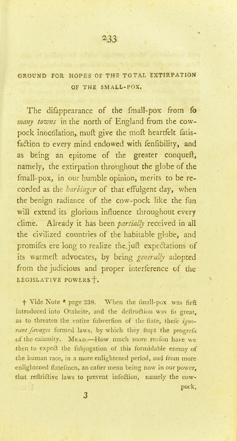 GROUND FOR HOPES OF THE TOTAL EXTIRPATION OF THE SMALL-POX, The difappearance of the fmall-pox from fo 7nany towns in the north of England from the cow- pock InocOlation, muft give the moft heartfelt fatis- fadlion to every mind endowed with fenfibility, and as being an epitome of the greater conqueft, namely, the extirpation throughout the globe of the fmall-pox, in our humble opinion, merits to be re- corded as the harbinger of that effulgent day, when the benign radiance of the cow-pock Iri<:e the fun will extend its glorious influence throughout every clime. Already it has been partially received in all the civilized countries of the habitable globe, and promifes ere long to realize the.juft expe£l:ations of its warmeft advocates, by being generally adopted from the judicious and proper interference of the LEGISLATIVE POWERS f. f Vide Note * page 239. When the fmall-pox was firft introduced into Otaheite, and the deftru6tion was lb great, as to threaten the entire fnbverfion of the ftate, thefe ig?io- rant fcrvagcs formed laws, by which they (topt the progrefs of the calamity. Mead.—How much more reafon have we then to expeiSt the fubjugation of this formidable enemy of the human race, in a more enlightened period, and from more enlightened ftatefmen, an ealier mean being now in our power, that rcftridive laws to prevent infeftion, namely the cow- pock.