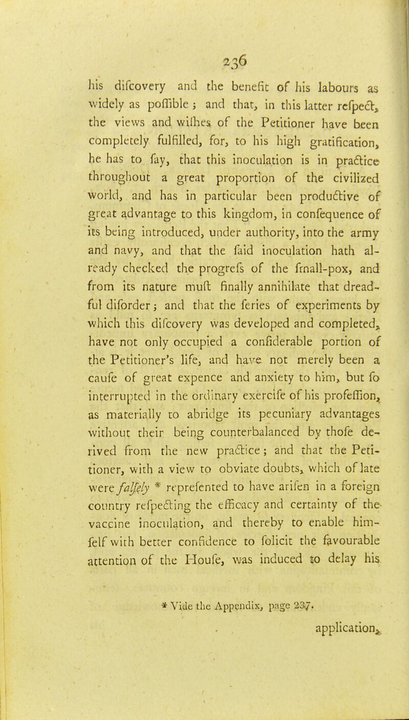 his difcovery and the benefit of his labours as widely as poffible j and that, in this latter rcfpecb, the views and wilhes of the Petitioner have been completely fulfilled, for, to his high gratification, he has to fay, that this inoculation is in pra6lice throughout a great proportion of the civilized world, and has in particular been produftive of great advantage to this kingdom, in confequence of its being introduced, under authority, into the army and navy, and that the faid inoculation hath al- ready checked the progrefs of the fmall-pox, and from its nature muft finally annihilate that dread- ful diforder j and that the feries of experiments by which this difcovery was developed and completedj^ have not only occupied a confiderable portion of the Petitioner's life, and hav^ not merely been a caufe of great expence and anxiety to him, but fo interrupted in the ordinary exercife of his profeffion, as materially to abridge its pecuniary advantages without their being counterbalanced by thofe de- rived from the new practice; and that the Peti- tioner, with a view to obviate doubts, which of late were falf^ly * reprefcnted to have arifen in a foreign country rcfpe6ling the efficacy and certainty of the- vaccine inoculation, and thereby to enable him- felf with better confidence to folicit the favourable attention of the Houfe, vjas induced so delay his * Vide the Appendix, page 237. application^.